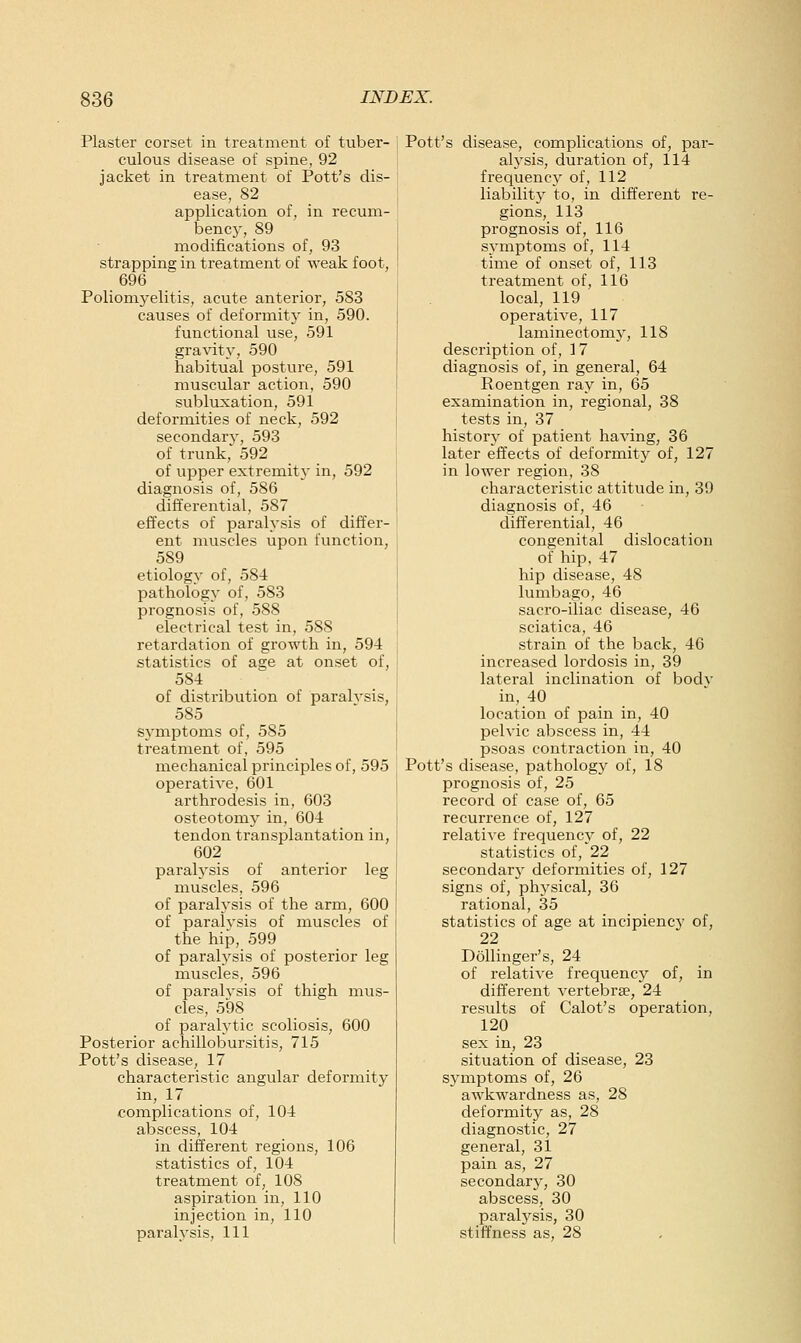 Plaster corset in treatment of tuber- culous disease of spine, 92 jacket in treatment of Pott's dis- ease, 82 application of, in recum- bencj', 89 modifications of, 93 strapping in treatment of weak foot, 696 Poliomyelitis, acute anterior, 583 causes of deformitj- in, 590. functional use, 591 gravity, 590 habitual posture, 591 muscular action, 590 subluxation, 591 deformities of neck, 592 secondary, 593 of trunk,' 592 of upper extreinity in, 592 diagnosis of, 586 differential, 587 effects of paralysis of differ- ent muscles upon function, 589 etiology of, 584 pathology of, 583 prognosis of, 588 electrical test in, 588 retardation of growth in, 594 statistics of ase at onset of, 584 of distribution of paralysis, 585 symptoms of, 585 treatment of, 595 mechanical principles of, 595 operatiye, 601 arthrodesis in, 603 osteotomj^ in, 604 tendon transplantation in, 602 paralysis of anterior leg muscles, 596 of paralysis of the arm, 600 of paralysis of muscles of the hip, 599 of paralysis of posterior leg muscles, 596 of paralysis of thigh mus- cles, 598 of paralytic scoliosis, 600 Posterior achillobursitis, 715 Pott's disease, 17 characteristic angular deformity in, 17 complications of, 104 abscess, 104 in different regions, 106 statistics of, 104 treatment of, 108 aspiration in, 110 injection in, 110 paralysis, 111 Pott's disease, complications of, par- alysis, duration of, 114 frequency of, 112 liability to, in different re- gions, 113 prognosis of, 116 symptoms of, 114 time of onset of, 113 treatment of, 116 local, 119 operative, 117 laminectomy, 118 description of, 17 diagnosis of, in general, 64 Roentgen ray in, 65 examination in, regional, 38 tests in, 37 history of patient having, 36 later effects of deformity of, 127 in lower region, 38 characteristic attitude in, 39 diagnosis of, 46 differential, 46 congenital dislocation of hip, 47 hip disease, 48 lumbago, 46 sacro-iliac disease, 46 sciatica, 46 strain of the back, 46 increased lordosis in, 39 lateral inclination of body in, 40 _ location of pain in, 40 pelvic abscess in, 44 psoas contraction in, 40 Pott's disease, pathology of, 18 prognosis of, 25 record of case of, 65 recurrence of, 127 relative frequency of, 22 statistics of, 22 secondary deformities of, 127 signs of, physical, 36 rational, 35 statistics of age at incipiency of, 22 DoUinger's, 24 of relative frequency of, in different vertebrae, 24 results of Calot's operation, 120 sex in, 23 situation of disease, 23 symptoms of, 26 awkwardness as, 28 deformity as, 28 diagnostic, 27 general, 31 pain as, 27 secondary, 30 abscess, 30 paralysis, 30 stiffness as, 28