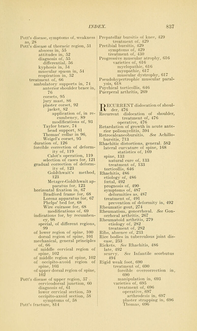 Pott's disease, symptoms of, weakness as, 28 Pott's disease of thoracic region, 51 abscess in, 55 attitudes in, 52 diagnosis of, 55 differential, 56 kyphosis in, 54 muscular spasm in, 54 respiration in, 52 treatment of, 66 ambulatory supports in, 74 anterior shoulder brace in, 76 corsets, 95 jury mast, 86 plaster corset, 92 jacket, 82 application of, in re- cumbency, 89 modifications of, 93 Taylor brace, 74 head support, 81 Thomas' collar in 96, Weigel's corset, 95 duration of, 126 forcible correction of deform- ity of, 119 Calot's operation, 119 selection of cases for, 121 gradual correction of deform- ity of, 123 Goldthwait's method, 123 Metzger-Goldthwait ap- paratus for, 123 horizontal fixation in, 67 Bradford frame for, 68 Lorenz apparatus for, 67 Phelps' bed for, 68 Wire cuirasse for, 68 modifications of, 69 indications for, by recumben- cy, 98 special, of different regions, 99 of lower region of spine, 100 dorsal region of spine, 101 mechanical, general principles of, 66 of middle cervical region of spine, 102 of middle region of spine, 102 of occipito-axoid region of spine, 103 of upper dorsal region of spine, 102 Pott's disease of upper region, 57 , cervicodorsal junction, 60 diagnosis of, Gl lower cervical section, 59 occipito-axoid section, 58 symptoms of, 58 Pott's fracture, 814 Prepatellar bursitis of knee, 429 treatment of, 429 Pretibial bursitis, 429 symptoms of, 429 treatment of, 430 Progressive muscular atrophy, 616 varieties of, 616 myelopathic, 616 myopathic, 617 muscular dj^strophy, 617 Pseudohypertrophic muscular paral- ysis, 618 Psychical torticollis, 646 Puerperal arthritis, 269 RECURRENT dislocation of shoul- der, 476 Recurrent dislocation of shoulder, treatment of, 476 operative, 476 Retardation of growth in acute ante- rior poliomyelitis, 594 Retrocalcaneobursitis. See Achillo- bursitis, 713 Rhachitic distortions, general. 582 lateral curvature of spine, 168 statistics of, 169 spine, 133 natural cure of, 133 treatment of, 133 torticollis, 646 Rhachitis, 486 etiology of, 486 foetal, 492 prognosis of, 490 symptoms of, 487 deformities as, 487 treatment of, 491 prevention of deformity in, 492 Rheumatic gout, 274 Rheumatism, gonorrhoeal. See Gon- orrhoea! arthritis, 267 Rheumatoid arthritis, 279 etiology of, 282 treatment of, 282 Ribs, absence of, 233 Rice bodies in tuberculous joint dis- ease, 253 Rickets. See Rhachitis, 486 late, 492 scurvy. See Infantile scorbutus 494 Rigid weak foot, 690 treatment of, 690 forcible overcorrection in, 690 manipulation in, 693 varieties of, 695 treatment of, 696 operative, 697 arthrodesis in, 697 plaster strapping in, 696 Thomas, 696