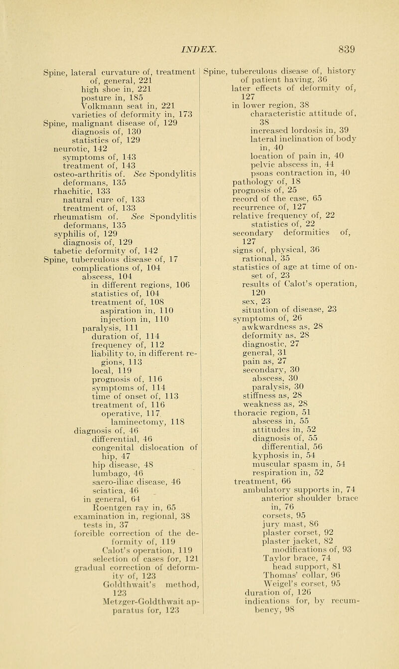 Spine, lateral curvature of, treatment of, general, 221 high shoe in, 221 posture in, 185 Volkniann seat in, 221 varieties of deformity in, 173 Spine, malignant disease of, 129 diagnosis of, 130 statistics of, 129 neurotic, 142 symptoms of, 143 treatment of, 143 osteo-arthritis of. See Spondylitis deformans, 135 rhachitic, 133 natural cure of, 133 treatment of, 133 rheumatism of. See Spondylitis deformans, 135 syphilis of, 129 diagnosis of, 129 tabetic deformity of, 142 Spine, tuberculous disease of, 17 complications of, 104 abscess, 104 in different regions, 106 statistics of, 104 treatment of, 108 aspiration in, 110 injection in, 110 paralysis. 111 duration of, 114 frequency of, 112 liability to, in different re- gions, 113 local, 119 prognosis of, 116 symptoms of, 114 time of onset of, 113 treatment of, 116 operative, 117. laminectomy, 118 diagnosis of, 46 differential, 46 congenital dislocation of hip, 47 hip disease, 48 lumbago, 46 sacro-iliac disease, 46 sciatica, 46 in general, 64 Roentgen ray in, 65 examination in, regional, 38 tests in, 37 forcible correction of the de- formity of, 119 Calot's operation, 119 selection of cases for, 121 gradual correction of deform- ity of, 123 Goldthwait's method, 123 Metzger-Goldthwait ap- paratus for, 123 Spine, tuberculous disease of, history of patient having, 36 later effects of deformitv of, 127 in lower region, 38 characteristic attitude of, 38 increased lordosis in, 39 lateral inclination of body in, 40 location of pain in, 40 pelvic abscess in, 44 psoas contraction in, 40 pathology of, 18 prognosis of, 25 record of the case, 65 recurrence of, 127 relative frequency of, 22 statistics of, 22 secondary deformities of, 127 signs of, physical, 36 rational, 35 statistics of age at time of on- set of, 23 results of Calot's operation, 120 sex, 23 situation of disease, 23 symptoms of, 26  awkwardness as, 28 deformity as, 28 diagnostic, 27 general, 31 pain as, 27 secondary, 30 abscess, 30 paralysis, 30 stiffness as, 28 weakness as, 28 thoracic region, 51 abscess in, 55 attitudes in, 52 diagnosis of, 55 differential, 56 kyphosis in, 54 muscular spasm in, 54 respiration in, 52 treatment, 66 ambulatory supports in, 74 anterior shoulder brace in, 76 corsets, 95 jury mast, 86 plaster corset, 92 plaster jacket, 82 modifications of, 93 Taylor brace, 74 head support, 81 Thomas' collar, 96 Weigel's corset, 95 duration of, 126 indications for, by recum- bency, 98