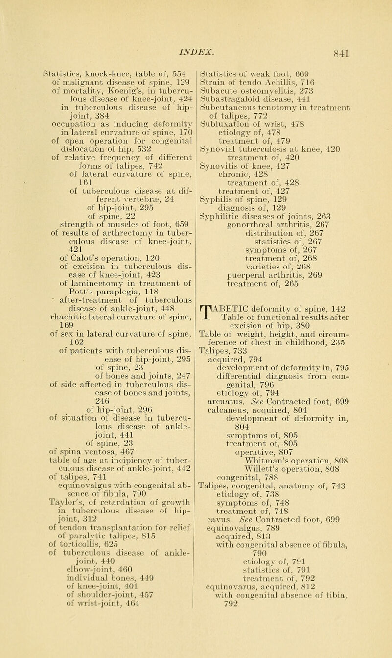 Statistics, knock-knee, table of, 554 of malignant disease of spine, 129 of inortality, Koenig's, in tubercu- lous disease of knee-joint, 424 in tuberculous disease of hip- joint, 384 _ occupation as inducing deformity in lateral curvature of spine, 170 of open operation for congenital dislocation of hip, 532 of relative frequency of different forms of talipes, 742 of lateral curvature of spine, 161 of tuberculous disease at dif- ferent vertebra?, 24 of hip-joint, 295 of spine, 22 strength of muscles of foot, 659 of results of arthrectomy in tuber- culous disease of knee-joint, 421 of Calot's operation, 120 of excision in tuberculous dis- ease of knee-joint, 423 of laminectomy in treatment of Pott's paraplegia, 118 ■ after-treatment of tuberculous disease of ankle-joint, 448 rhachitic lateral curvature of spine, 169 of sex in lateral curvature of spine, 162 of patients with tuberculous dis- ease of hip-joint, 295 of spine, 23 of bones and joints, 247 of side affected in tuberculous dis- ease of bones and joints, 246 of hip-joint, 296 of situation of disease in tubercu- lous disease of ankle- joint, 441 of spine, 23 of spina ventosa, 467 table of age at incipiency of tuber- culous disease of ankle-joint, 442 of talipes, 741 equinovalgus with congenital ab- sence of fibula, 790 Taylor's, of retardation of growth in tuberculous disease of hip- joint, 312 of tendon transplantation for relief of paralytic talipes, 815 of torticollis, 625 of tuberculous disease of ankle- joint, 440 elbow-joint, 460 individual bones, 449 of knee-joint, 401 of shoulder-joint, 457 of wrist-joint, 464 Statistics of weak foot, 669 Strain of tendo Achillis, 716 Subacute osteomyelitis, 273 Subastragaloid disease, 441 Subcutaneous tenotomy in treatment of talipes, 772 Subluxation of wrist, 478 etiology of, 478 treatment of, 479 Synovial tuberculosis at knee, 420 treatment of, 420 Synovitis of knee, 427 chronic, 428 treatment of, 428 treatment of, 427 Syphilis of spine, 129 diagnosis of, 129 Syphilitic diseases of joints, 263 gonorrhoeal arthritis, 267 distribution of, 267 statistics of, 267 symptoms of, 267 treatment of, 268 varieties of, 268 puerperal arthritis, 269 treatment of, 265 TABETIC deformity of spine, 142 Table of functional results after excision of hip, 380 Table of weight, height, and circum- ference of chest in childhood, 235 Talipes, 733 acquired, 794 development of deformity in, 795 differential diagnosis from con- genital, 796 etiology of, 794 arcuatus. See Contracted foot, 699 calcaneus, acquired, 804 development of deformity in, 804 symptoms of, 805 treatment of, 805 operative, 807 Whitman's operation, 808 Willett's operation, 808 congenital, 788 Talipes, congenital, anatomy of, 743 etiology of, 738 symptoms of, 748 treatment of, 748 cavus. See Contracted foot, 699 equinovalgus, 789 acquired, 813 with congenital absence of fibula, 790 etiology of, 791 statistics of, 791 treatment of, 792 (iquiriovarus, acquired, 812 with congenital absence of tibia, 792