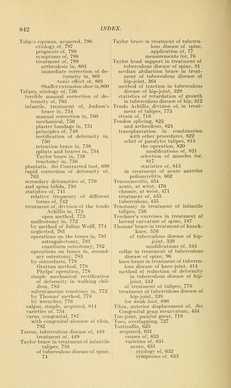 Talipes equinus, acquired, 796 etiology of, 797 prognosis of, 799 sj'mptoms of, 798 treatment of, 799 arthrodesis in, 803 immediate correction of de- formity in, 801 tonic effect of, 801 ' Shaffer extension shoe in,800 Talipes, etiologj- of, 736 forcible manual correction of de- formity of, 763 infantile, treatment of, Judson's brace in, 754 manual correction in, 760 mechanical, 750 plaster bandage in, 751 principles of, 749 rectification of deformity in, 750 retention brace in, 758 splints and braces in, 754 Tajdor brace in, 758 tenotomy in, 756 plantaris. See Contracted foot, 699 rapid correction of deformity of, 763 secondary deformities of, 770 and spina bifida, 793 statistics of, 741 relative frequency of different forms of, 742 treatment of, division of the tendo Achillis in, 773 open method, 773 malleotomy in, 772 by method of Julius Wolff, 774 neglected, 761 operations on the bones in, 781 astragalectomy, 781 cuneiform osteotomy, 782 operations on bones in, second- ary osteotome', 783 by osteoclasts, 778 Grattan method, 778 Phelps' operation, 778 simple mechanical rectification of deformity in walking chil- dren, 783 subcutaneous tenotomy in, 772 by Thomas' method, 776 by wrenches, 776 valgus, simple, acquired, 814 varieties of, 734 varus, congenital, 787 with congenital absence of tibia, 792 Tarsus, tuberculous disease of, 449 treatment of, 449 Taylor brace in treatment of infantile talipes, 758 of tuberculous disease of spine, 74 Taylor brace in treatment of tubercu- lous disease of spine, application of, 77 measurements for, 76 Taylor head support in treatment of tuberculous disease of spine, 81 median abduction brace in treat- ment of tuberculous disease of hip-joint, 364 method of traction in tuberculous disease of hip-joint, 329 statistics of retardation of growth in tuberculous disease of hip, 312 Tendo Achillis, division of, in treat- ment of talipes, 773 strain of, 716 Tendon splicing, 823 and arthrodesis, 824 transplantation in combination with other procedures, 822 relief of paralytic talipes, 815 the operation, 820 modifications of, 821 selection of muscles for, 817 statistics of, 815 in treatment of acute anterior poliomyelitis, 602 Tenosynovitis, 454 acute, at wrist, 470 chronic, at wrist, 471 treatment of, 455 tuberculous, 455 Tenotomy in treatment of infantile talipes, 756 Teschner's exercises in treatment of lateral curvature of spine, 187 Thomas' brace in treatment of knock- knee, 570 of tuberculous disease of hip- joint, 339 modifications of, 343 collar in treatment of tuberculous disease of spine, 96 knee brace in treatment of tubercu- lous disease of knee-joint, 414 method of reduction of deformity in tuberculous disease of hip- joint, 342 of treatment of talipes, 776 treatment of tuberculous disease of hip-joint, 338 for weak foot, 696 Tibia, anterior displacement of. See Congenital genu recurvatum, 434 Toe-joint, painful great, 719 Toes, overlapping, 727 Torticollis, 625 acquired, 631 causes of, 633 varieties of, 631 acute, 631 I etiology of, 632 I symptoms of, 633