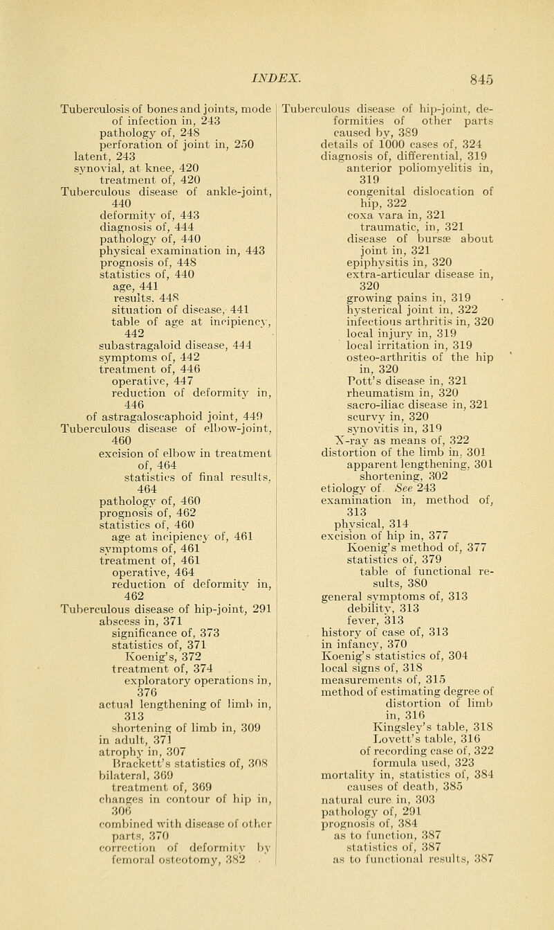 Tuberculosis of bones and joints, mode of infection in, 243 pathology of, 248 perforation of joint in, 250 latent, 243 synovial, at knee, 420 treatment of, 420 Tuberculous disease of ankle-joint, 440 deformity of, 443 diagnosis of, 444 pathology of, 440 physical examination in, 443 prognosis of, 448 statistics of, 440 age, 441 results. 448 situation of disease,- 441 table of age at incipiency, 442 subastragaloid disease, 444 symptoms of, 442 treatment of, 446 operative, 447 reduction of deformit}^ in, 446 of astragaloscaphoid joint, 449 Tuberculous disease of ell)ow-joint, 460 excision of elbow in treatment of, 464 statistics of final results, 464 pathology of, 460 prognosis of, 462 statistics of, 460 age at incipiency of, 461 symptoms of, 461 treatment of, 461 operative, 464 reduction of deformitv in, 462 Tuberculous disease of hip-joint, 291 abscess in, 371 significance of, 373 statistics of, 371 Koenig's, 372 treatment of, 374 exploratory operations in, 376 actual lengthening of limb in, 313 shortening of limb in, 309 in adult, 371 atroph}' in, 307 Brackett's statistics of, 308 bilateral, 369 treatment of, 369 changes in contour of hip in, 306 comljined with disease of other parts, 370 correction of deformity by femoral osteotomy, 382 . Tuberculous disease of hip-joint, de- formities of other parts caused by, 389 details of 1000 cases of, 324 diagnosis of, differential, 319 anterior poliomyelitis in, 319 congenital dislocation of hip, 322 coxa vara in, 321 traumatic, in, 321 disease of bursse about joint in, 321 epiphysitis in, 320 extra-articular disease in, 320 growing pains in, 319 hysterical joint in, 322 infectious arthritis in, 320 local injury in, 319 local irritation in, 319 osteo-arthritis of the hip in, 320 Pott's disease in, 321 rheumatism in, 320 sacro-iliac disease in, 321 scurvy in, 320 synovitis in, 319 X-ray as means of, 322 distortion of the limb in, 301 apparent lengthening, 301 shortening, 302 etiology of. See 243 examination in, method of, 313 physical, 314 excision of hip in, 377 Koenig's method of, 377 statistics of, 379 table of functional re- sults, 380 general symptoms of, 313 debilitv, 313 fever, 313 history of case of, 313 in infancy, 370 Koenig's statistics of, 304 local signs of, 318 measurements of, 315 method of estimating degree of distortion of limb in, 316 Kingsley's table, 318 Lovett's table, 316 of recording case of, 322 formula used, 323 mortality in, statistics of, 384 causes of death, 385 natural cure in, 303 pathology of, 291 prognosis of, 384 as to fuiu'tioii, 387 statistics of, 387 as to functional results, 387