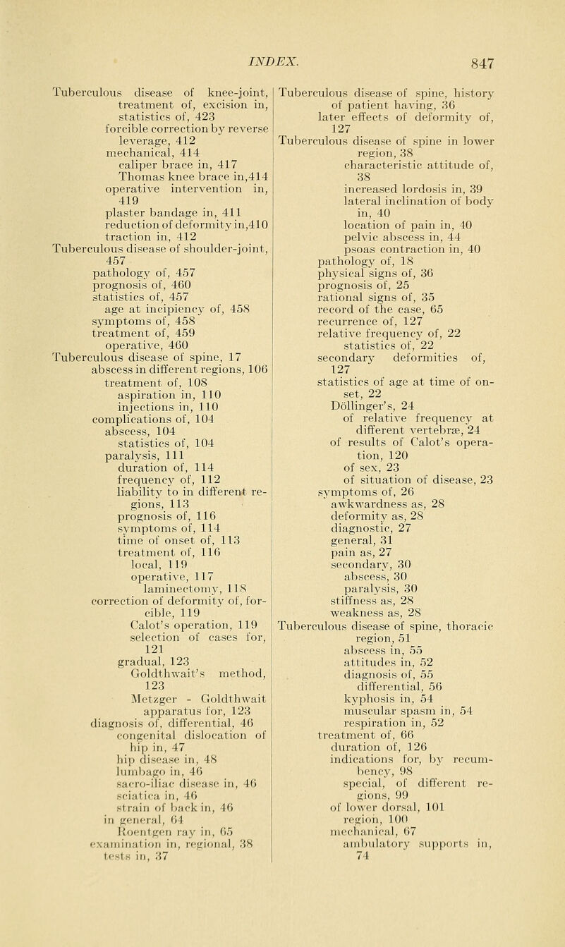 Tuberculous disease of knee-joint, treatment of, excision in, statistics of, 423 forcible correction by reverse leverage, 412 mechanical, 414 caliper brace in, 417 Thomas knee brace in,414 operative intervention in, 419 plaster bandage in, 411 reduction of deformity in,410 traction in, 412 Tuberculovis disease of shoulder-joint, 457 pathology of, 457 prognosis of, 460 statistics of, 457 age at incipiency of, 458 symptoms of, 458 treatment of, 459 operative, 460 Tuberculous disease of spine, 17 abscess in different regions, 106 treatment of, 108 aspiration in, 110 injections in, 110 complications of, 104 abscess, 104 statistics of, 104 paralysis, 111 duration of, 114 frequency of, 112 liability to in different re- gions, 113 prognosis of, 116 symptoms of, 114 time of onset of, 113 treatment of, 116 local, 119 operati^•e, 117 laminectomy, 118 correction of deformity of, for- cible, 119 Calot's operation, 119 selection of cases for, 121 gradual, 123 Goldthwait's method, 123 Metzger - Goldthwait apparatus for, 123 diagnosis of, differential, 46 congenital dislocation of hip in, 47 hip disease in, 48 luniljago in, 46 sacro-iiiac disease in, 46 sciatica in, 46 strain of back in, 46 in general, 64 Koen1g(!n ray in, 65 examination in, njgional, 38 tests in, 37 Tuberculous disease of spine, history of patient having, 36 later effects of deformity of, 127 Tuberculous disease of spine in lower region, 38 characteristic attitude of, 38 increased lordosis in, 39 lateral inclination of body in, 40 location of pain in, 40 pelvic abscess in, 44 psoas contraction in, 40 pathology of, 18 physical signs of, 36 prognosis of, 25 rational signs of, 35 record of the case, 65 recurrence of, 127 relative frequency of, 22 statistics of, 22 secondary deformities of, 127 statistics of age at time of on- set, 22 DoUinger's, 24 of relative frequency at different vertebrae, 24 of results of Calot's opera- tion, 120 of sex, 23 of situation of disease, 23 symptoms of, 26 awkwardness as, 28 deformity as, 28 diagnostic, 27 general, 31 pain as, 27 secondary, 30 abscess, 30 paralysis, 30 stiffness as, 28 weakness as, 28 Tuberculous disease of spine, thoracic region, 51 abscess in, 55 attitudes in, 52 diagnosis of, 55 differential, 56 kyphosis in, 54 muscular spasm in, 54 respiration in, 52 treatment of, 66 duration of, 126 indications for, by recum- bency, 98 special, of different re- gions, 99 of lower dorsal, 101 region, 100 mechanical, 67 ambulatory supports in, 74