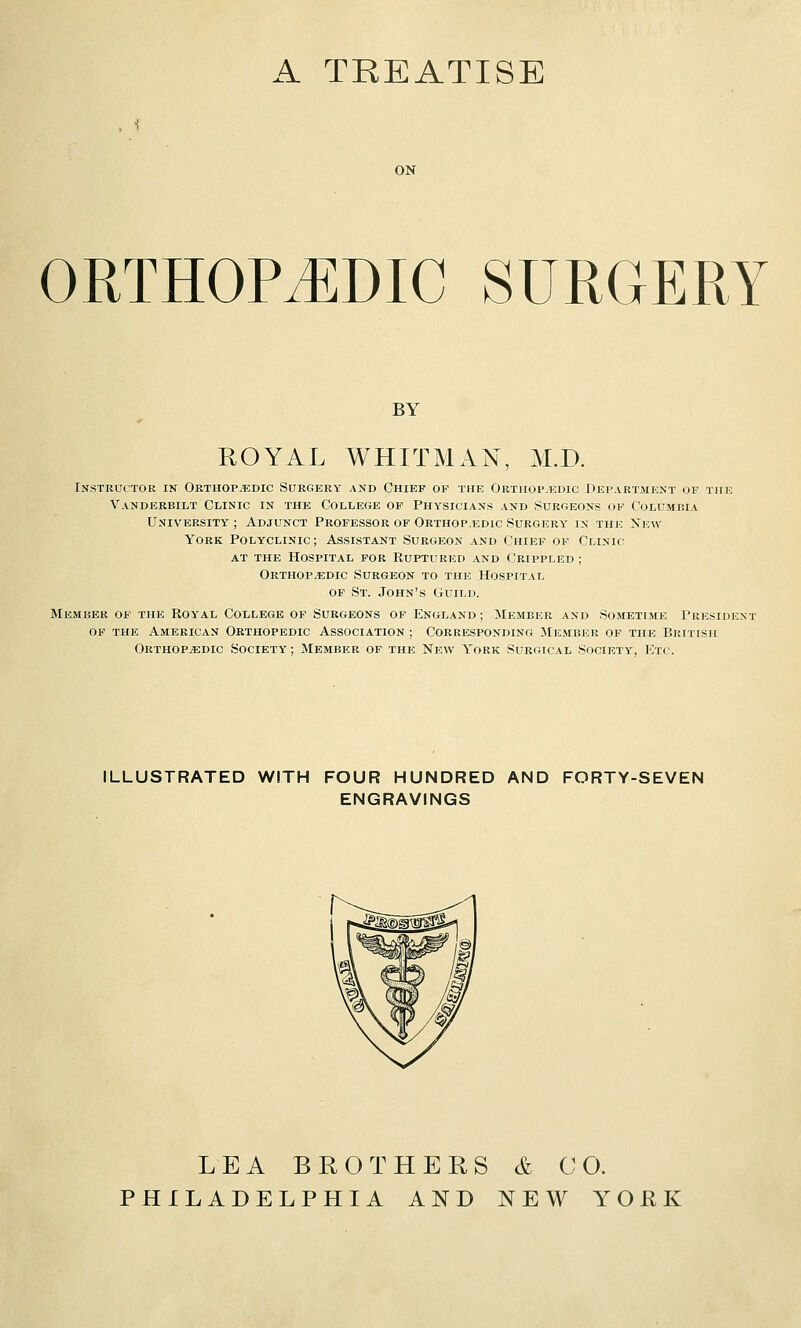 A TREATISE ON ORTHOPEDIC SURGERY BY ROYAL WHITMAN, M.D. Instructor in Oethop.'edic Surgery and Chief of the Orthopedic Department of the Vandekbilt Clinic in the College of Physicians and Surgeons of Columbia University ; Adjunct Professor of Orthop.edic Surgery' in the New York Polyclinic; Assistant Surgeon and Chief of Clinic AT the Hospital for Ruptured and Crippled; Orthop.edic Surgeon to the Hospital OF St. John's Guild. Member of the Royal College of Surgeons of England; Member and Sometime President OF the American Orthopedic Association ; Corresponding JIe.mber of the British ORTHOP.iEDic Society ; Member of the New York Surgical Society-, Ktc. ILLUSTRATED WITH FOUR HUNDRED AND FORTY-SEVEN ENGRAVINGS LEA BROTHERS & CO. PHILADELPHIA AND NEW YOKE