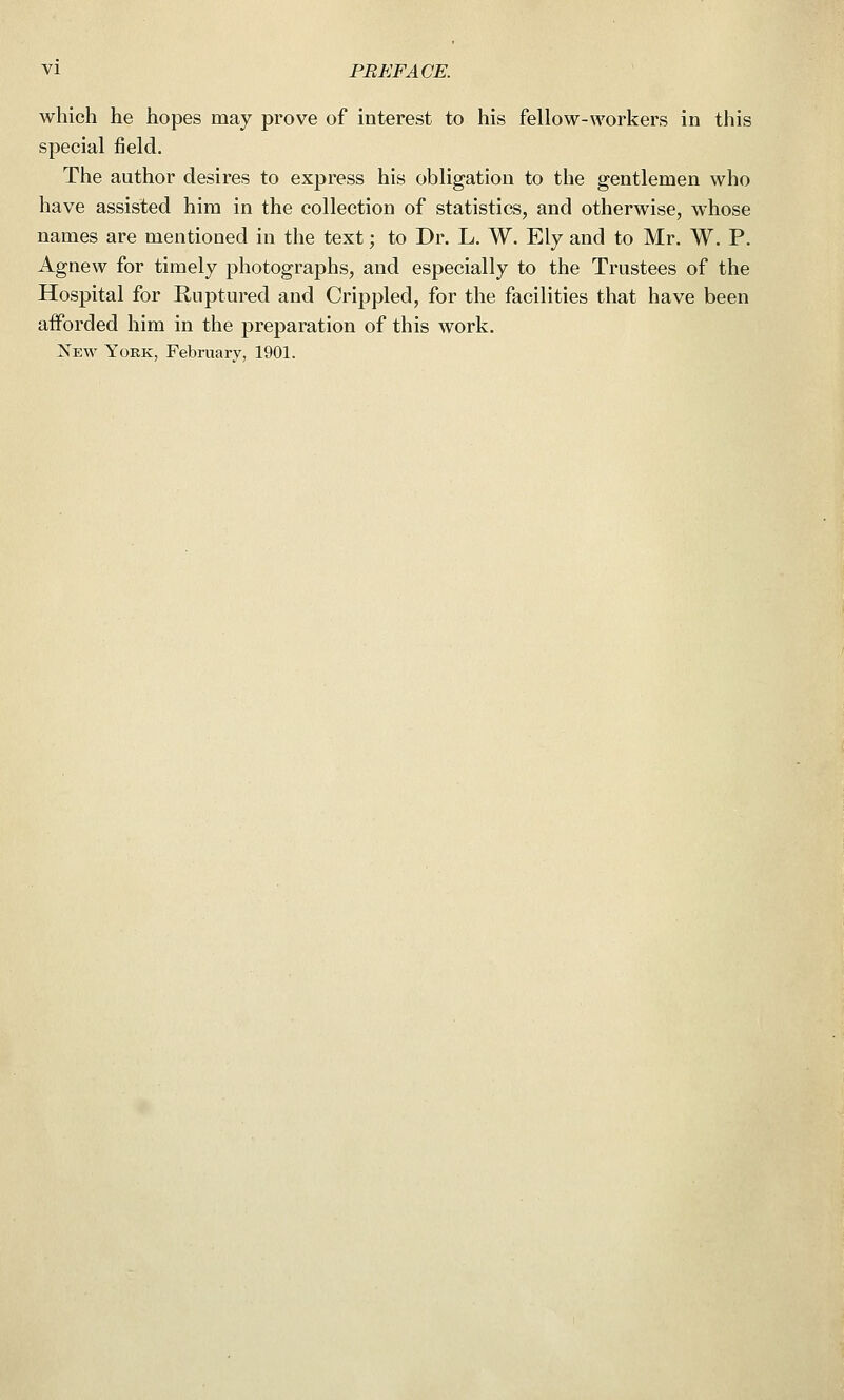 which he hopes may prove of interest to his fellow-workers in this special field. The author desires to express his obligation to the gentlemen who have assisted him in the collection of statistics, and otherwise, whose names are mentioned in the text; to Dr. L. W. Ely and to Mr. W. P. Agnew for timely photographs, and especially to the Trustees of the Hospital for Ruptured and Crippled, for the facilities that have been afforded him in the preparation of this work. New York, February, 1901.