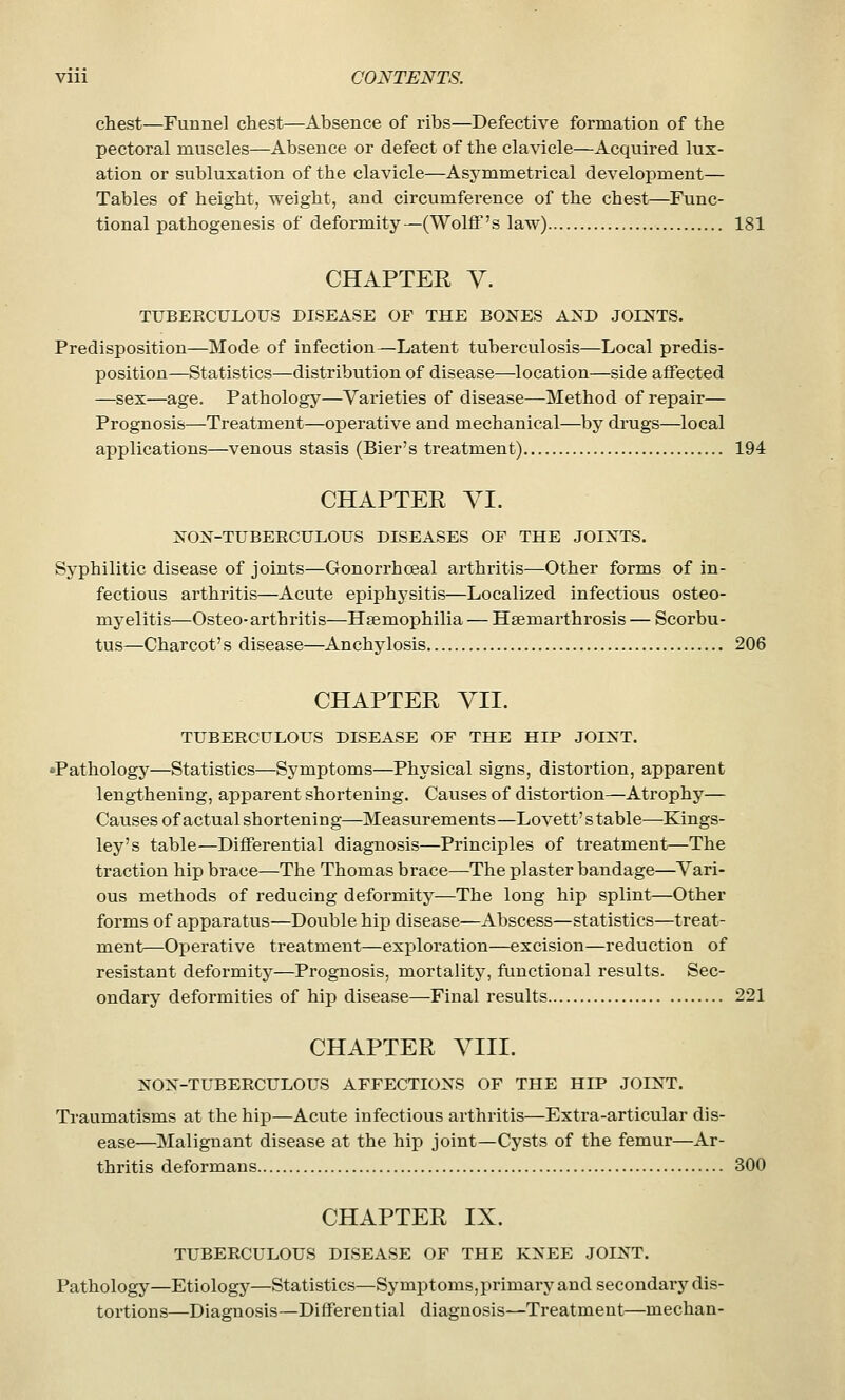 chest—Funnel chest—Absence of ribs—Defective formation of the pectoral muscles—Absence or defect of the clavicle—Acquired lux- ation or subluxation of the clavicle—Asymmetrical development— Tables of height, weight, and circumference of the chest—Func- tional pathogenesis of deformity—(Wolff's law) 181 CHAPTER V. TUBERCULOUS DISEASE OF THE BOXES AND JOINTS. Predisposition—Mode of infection—Latent tuberculosis—Local predis- position—Statistics—distribution of disease—location—side affected —sex—age. Pathology—Varieties of disease—Method of repair— Prognosis—Treatment—operative and mechanical—by drugs—local applications—venous stasis (Bier's treatment) 194 CHAPTER VI. NON-TUBERCULOUS DISEASES OF THE JOINTS. Syphilitic disease of joints—Gonorrhoeal arthritis—Other forms of in- fectious arthritis—Acute epiphj^sitis—Localized infectious osteo- myelitis—Osteo-arthritis—Haemophilia — Hsemarthrosis — Scorbu- tus—Charcot's disease—Anchylosis 206 CHAPTER VII. TUBERCULOUS DISEASE OF THE HIP JOINT. Pathology—Statistics—Symptoms—Physical signs, distortion, apparent lengthening, apparent shortening. Causes of distortion—Atrophy— Causes of actual shortening—Measurements—Lovett'stable—Kings- ley's table—Differential diagnosis—Principles of treatment—The traction hip brace—The Thomas brace—The plaster bandage—Vari- ous methods of reducing deformity—The long hip splint—Other forms of apparatus—Double hip disease—Abscess—statistics—treat- ment—Operative treatment—exjjloration—excision—reduction of resistant deformity—Prognosis, mortality, functional results. Sec- ondary deformities of hip disease—Final results 221 CHAPTER VIII. NON-TUBERCULOUS AFFECTIONS OF THE HIP JOINT. Traumatisms at the hip—Acute infectious arthritis—Extra-articular dis- ease—Malignant disease at the hip joint—Cysts of the femur—Ar- thritis deformans 300 CHAPTER IX. TUBERCULOUS DISEASE OF THE KNEE JOINT. Pathology—Etiology—Statistics—Symptoms,primary and secondary dis- tortions—Diagnosis—Differential diagnosis—Treatment—mechan-