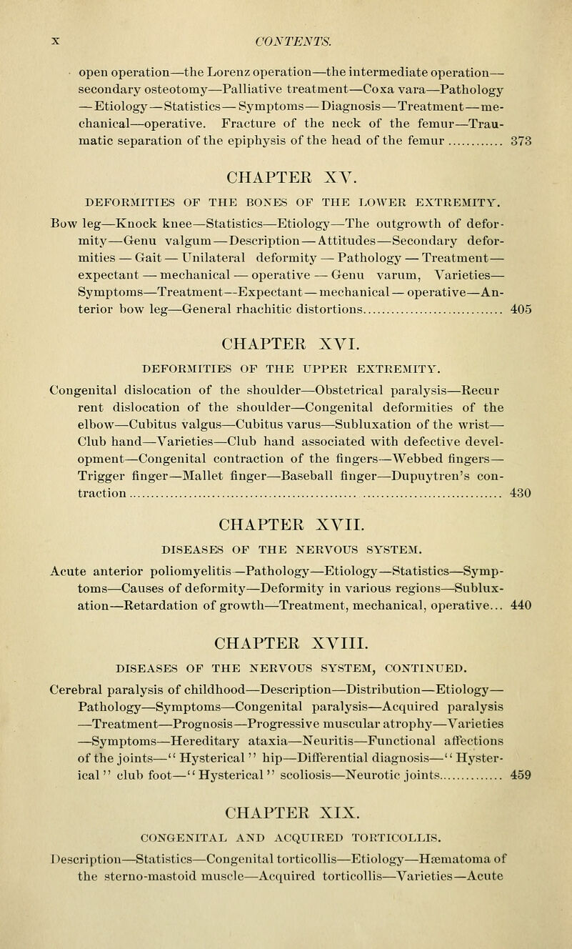 open operation—the Lorenz operation—the intermediate operation— secondary osteotomy—Palliative treatment—Coxa vara—Pathology —Etiology—Statistics — Symptoms—Diagnosis—Treatment—me- chanical—operative. Fracture of the neck of the femur—Trau- matic separation of the epiphysis of the head of the femur 373 CHAPTER XV. DEFOEMITIES OF THE BONES OF THE LOWER EXTREMITY. Bow leg—Knock knee—Statistics—Etiology—The outgrowth of defor- mity—Genu valgum—Description—Attitudes—Secondary defor- mities — Gait — Unilateral deformity — Pathology — Treatment— expectant — mechanical — operative — Genu varum, Varieties— Symptoms—Treatment—Expectant—mechanical — operative—An- terior bow leg—General rhachitic distortions 405 CHAPTER XVI. DEFORMITIES OF THE UPPER EXTREMITY. Congenital dislocation of the shoulder—Obstetrical paralysis—Recur rent dislocation of the shoulder—Congenital deformities of the elbow—Cubitus valgus—Cubitus varus—Subluxation of the wrist— Club hand—Varieties—Club hand associated with defective devel- opment—Congenital contraction of the fingers—Webbed fingers— Trigger finger—Mallet finger—Baseball finger—Dupuytren's con- traction 430 CHAPTER XVII. DISEASES OF THE NERVOUS SYSTEM. Acute anterior poliomyelitis—Pathology—Etiology—Statistics—Symp- toms—Causes of deformity—Deformity in various regions—Sublux- ation—Retardation of growth^Treatment, mechanical, operative... 440 CHAPTER XVIII. DISEASES OF THE NERVOUS SYSTEM, CONTINUED. Cerebral paralysis of childhood—Description—Distribution—Etiology— Pathology—Symptoms—Congenital paralysis—Acquired paralysis —Treatment—Prognosis—Progressive muscular atrophy—Varieties —Symptoms—Hereditary ataxia—Neuritis—Functional affections of the joints— Hysterical  hip—Differential diagnosis— Hyster- ical '' club foot—'' Hysterical'' scoliosis—Neurotic joints 459 CHAPTER XIX. CONGENITAL AND ACQUIRED TORTICOLLIS. Description—Statistics—Congenital torticollis—Etiology—Hsematoma of the sterno-mastoid muscle—Acquired torticollis—Varieties—Acute