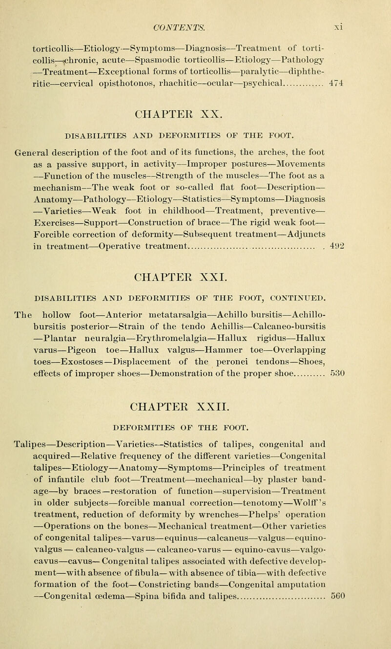 torticollis—Etiology—Symptoms—Diagnosis—Treatment of torti- collis—chronic, acute—Spasmodic torticollis—Etiology—Pathology —Treatment—Exceptional forms of torticollis—paralytic—diphthe- ritic—cervical opisthotonos, rhachitic—ocular—psychical 474 CHAPTER XX. DISABILITIES AND DEFORMITIES OF THE FOOT. General description of the foot and of its functions, the arches, the foot as a passive support, in activity—Improper postures—Movements —Function of the muscles—Strength of the muscles—The foot as a mechanism—The weak foot or so-called flat foot—Description— Anatomy—Pathology—Etiology—Statistics—Symptoms—Diagnosis —Varieties—Weak foot in childhood—Treatment, preventive— Exercises—Support—Construction of brace—The rigid weak foot— Forcible correction of deformity—Subsequent treatment—Adjuncts in treatment—Operative treatment . 492 CHAPTER XXI. DISABILITIES AND DEFORMITIES OF THE FOOT, CONTINUED. The hollow foot—Anterior metatarsalgia—Achillo bursitis—Achillo- bursitis posterior—Strain of the tendo Achillis—Calcaneo-bursitis —Plantar neuralgia—Erythromelalgia—Hallux rigidus—Hallux varus—Pigeon toe—Hallux valgus—Hammer toe—Overlapping toes—Exostoses—Displacement of the peronei tendons—Shoes, effects of improper shoes—Demonstration of the proper shoe 530 CHAPTER XXII. DEFORMITIES OF THE FOOT. Talipes—Description—Varieties—Statistics of talipes, congenital and acquired—Eelative frequency of the different varieties—Congenital talipes—Etiology—Anatomy—Symptoms—Principles of treatment of infantile club foot—Treatment—mechanical—by plaster band- age—by braces—restoration of function—supervision—Treatment ia older subjects—forcible manual correction—tenotomy—Wolff's treatment, reduction of deformity by wrenches—Phelps' operation —Operations on the bones—Mechanical treatment—Other varieties of congenital talipes—varus—equinus—calcaneus—valgus—equino- valgus— calcaneo-valgus — calcaneo-varus— equino-cavus—valgo- cavus—cavus—Congenital talipes associated with defective develop- ment—with absence of fibula—with absence of tibia—with defective formation of the foot—Constricting bands—Congenital amputation —Congenital oedema—Spina bifida and talipes 560