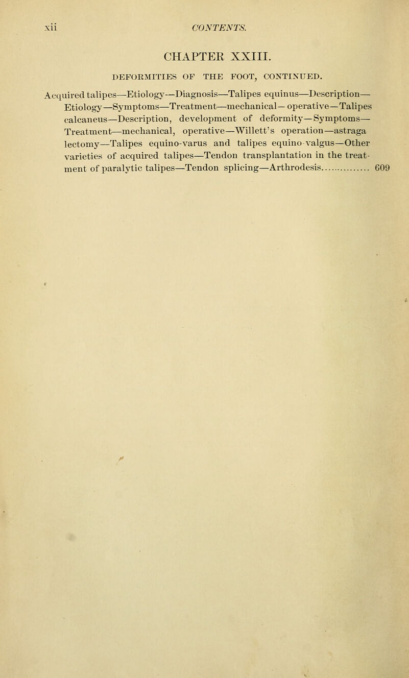 CHAPTER XXIII. DEFORMITIES OF THE FOOT, CONTIXUED. Acquired talipes—Etiology—Diagnosis—Talipes equinus—Description— Etiology—Symptoms—Treatment—mechanical—operative—Talipes calcaneus—Description, development of deformity—Symptoms— Treatment—mechanical, operative—Willett's operation—astraga lectomy—Talipes equino-varus and talipes equino valgus—Other varieties of acquired talipes—Tendon transplantation in the treat- ment of paralytic talipes—Tendon splicing—Arthrodesis 609