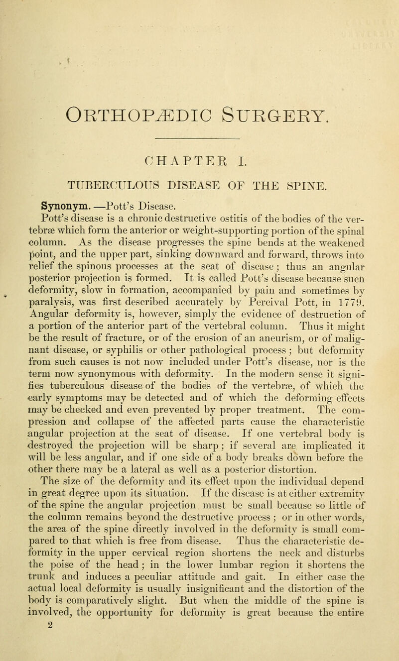 Orthopedic Surgery. CHAPTER I. TUBERCULOUS DISEASE OF THE SPINE. Synonym. —Pott's Disease. Pott's disease is a chronic destructive ostitis of the bodies of the ver- tebrae which form the anterior or weight-supporting portion of the spinal column. As the disease progresses the spine bends at the weakened point, and the upper part, sinking downward and forward, throws into relief the spinous processes at the seat of disease; thus an angular posterior projection is formed. It is called Pott's disease because sucn deformity, slow in formation, accompanied by pain and sometimes by paralysis, was first described accurately by Percival Pott, in 1779. Angular deformity is, ho^vever, simply the evidence of destruction of a portion of the anterior part of the vertebral column. Thus it might be the result of fracture, or of the erosion of an aneurism, or of malig- nant disease, or syphilis or other pathological process; but deformity from such causes is not now included under Pott's disease, nor is the term now synonymous with deformity. In the modern sense it signi- fies tuberculous disease of the bodies of the vertebrae, of which the early symptoms may be detected and of which the deforming effects may be checked and even prevented by proper treatment. The com- pression and collapse of the affected parts cause the characteristic angular projection at the seat of disease. If one vertebral body is destroyed the projection will be sharp; if several are implicated it will be less angular, and if one side of a body breaks down before the other there may be a lateral as well as a posterior distortion. The size of the deformity and its effect upon the individual depend in great degree upon its situation. If the disease is at either e;s:tremity of the spine the angular projection must be small because so little of the column remains beyond the destructive process ; or in other words, the area of the spine directly involved in the deformity is small com- pared to that which is free from disease. Thus the characteristic de- formity in the upper cervical region shortens the neck and disturbs the poise of the head; in the lower lumbar region it shortens the trunk and induces a peculiar attitude and gait. In either case the actual local deformity is usually insignificant and the distortion of the body is comparatively slight. But when the middle of the spine is involved, the opportunity for deformity is great becatise the entire 2