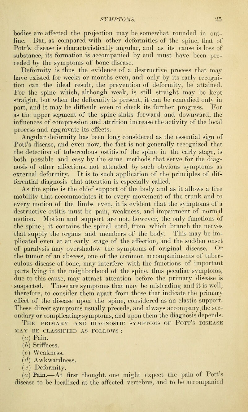 bodies are aifected the projection may be somewhat rounded in out- line. B&t, as compared with other deformities of the spine, that of Pott's disease is characteristically angular, and as its cause is loss of substance, its formation is accompanied by and must have been pre- ceded by the symptoms of bone disease. Deformity is thus the evidence of a destructive process that may have existed for weeks or months even, and only by its early recogni- tion can the ideal result, the prevention of deformity, be attained. For the spine which, although weak, is still straight may be kept straight, but when the deformity is present, it can be remedied only in part, and it may be difficult even to check its further progress. For as the upper segment of the spine sinks forward and downward, the influences of compression and attrition increase the activity of the local process and aggravate its eifects. Angular deformity has been long considered as the essential sign of Pott's disease, and even now, the fact is not generally recognized that the detection of tuberculous ostitis of the spine in the early stage, is both possible and easy by the same methods that serve for the diag- nosis of other affisctions, not attended by such obvious symptoms as external deformity. It is to such application of the principles of dif- ferential diagnosis that attention is especially called. As the spine is the chief support of the body and as it allows a free mobility that accommodates it to every movement of the trunk and to every motion of the limbs even, it is evident that the symptoms of a destructive ostitis must be pain, weakness, and impairment of normal motion. Motion and support are not, however, the only functions of the spine ; it contains the spinal cord, from which branch the nerves that supply the organs and members of the body. This may be im- plicated even at an early stage of the aifection, and the sudden onset of paralysis may overshadow the symptoms of original disease. Or the tumor of an abscess, one of the common accompaniments of tuber- culous disease of bone, may interfere with the functions of important parts lying in the neighborhood of the spine, thus peculiar symptoms, due to this cause, may attract attention before the primary disease is ■ suspected. These are symptoms that may be misleading and it is well, therefore, to consider them apart from those that indicate the primary effect of the disease upon the spine, considered as an elastic support. These direct symptoms usually precede, and always accompany the sec- ondary or complicating symptoms, and upon them the diagnosis depends. The primary and diagnostic symptoms of Pott's disease MAY BE classified AS FOLLOWS : (a) Pain. {h) Stiffness. (c) Weakness. (c?) Awkwardness. (e) Deformity. {a) Pain.—At first thought, one might expect the pain of Pott's disease to be localized at the affected vertebrae, and to be accompanied
