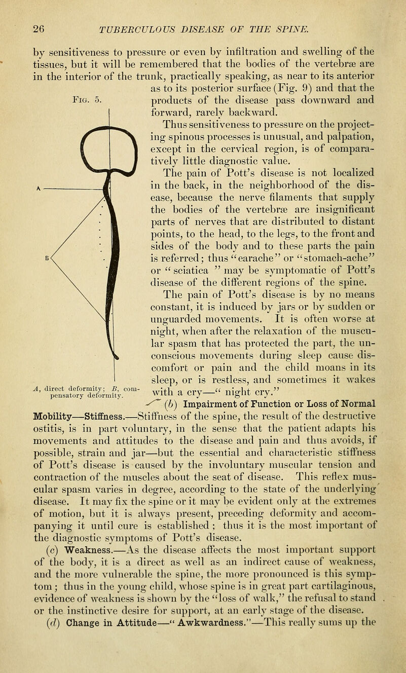 Fig. 5. by sensitiveness to pressure or even by infiltration and swelling of the tissues, but it will be remembered that the bodies of the vertebrae are in the interior of the trunk, practically speaking, as near to its anterior as to its posterior surface (Fig. 9) and that the products of the disease pass downward and forward, rarely backward. Thus sensitiveness to pressure on the project- ing spinous processes is unusual, and palpation, except in the cervical region, is of compara- tively little diagnostic value. The pain of Pott's disease is not localized in the back, in the neighborhood of the dis- ease, because the nerve filaments that supply the bodies of the vertebrae are insignificant parts of nerves that are distributed to distant points, to the head, to the legs, to the front and sides of the body and to these parts the pain is referred; thus earache or stomach-ache or  sciatica  may be symptomatic of Pott's disease of the different regions of the spine. The pain of Pott's disease is by no means constant, it is induced by jars or by sudden or unguarded movements. It is often worse at night, when after the relaxation of the muscu- lar spasm that has protected the part, the un- conscious movements during sleep cause dis- comfort or pain and the child moans in its sleep, or is restless, and sometimes it wakes with a cry— night cry. ■^^^ (b) Impairment of Function or Loss of Normal Mobility—Stiffness.—Stiffness of the spine, the result of the destructive ostitis, is in part voluntary, in the sense that the patient adapts his movements and attitudes to the disease and pain and thus avoids, if possible, strain and jar—but the essential and characteristic stiffness of Pott's disease is caused by the involuntary muscular tension and contraction of the muscles about the seat of disease. This reflex mus- cular spasm varies in degree, according to the state of the underlying disease. It may fix the spine or it may be evident only at the extremes of motion, but it is always present, preceding deformity and accom- panying it until cure is established ; thus it is the most important of the diagnostic symptoms of Pott's disease. (c) Weakness.—As the disease affects the most important support of the body, it is a direct as well as an indirect cause of weakness, and the more vulnerable the spine, the more pronounced is this symp- tom ; thus in the young child, whose spine is in great part cartilaginous, evidence of weakness is shown by the loss of walk, the refusal to stand or the instinctive desire for support, at an early stage of the disease. (d) Change in Attitude— Awkwardness.—This really suras up the direct deformity; pensatory deformity.