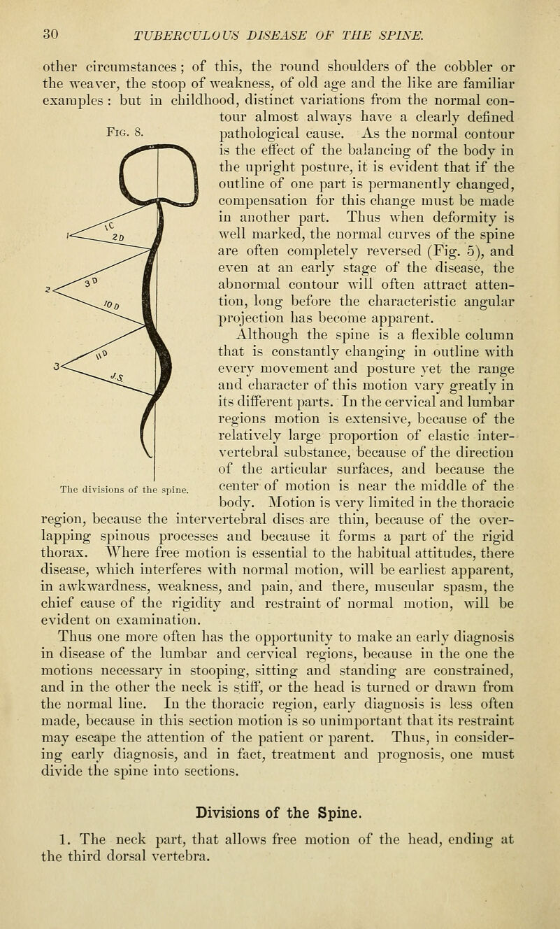 Fig. 8. other circumstances; of this, the round shoulders of the cobbler or the weaver, the stoop of weakness, of old age and the like are familiar examples : but in childhood, distinct variations from the normal con- tour almost always have a clearly defined pathological cause. As the normal contour is the efPect of the balancing of the body in the upright posture, it is evident that if the outline of one part is permanently changed, compensation for this change must be made in another part. Thus when deformity is well marked, the normal curves of the spine are often completely reversed (Fig. 5), and even at an early stage of the disease, the abnormal contour will often attract atten- tion, long before the characteristic angular projection has become apparent. Although the spine is a flexible column that is constantly changing in outline with every movement and posture yet the range and character of this motion vary greatly in its different parts. In the cervical and lumbar regions motion is extensive, because of the relatively large proportion of elastic inter- vertebral substance, because of the direction of the articular surfaces, and because the center of motion is near the middle of the body. Motion is very limited in the thoracic region, because the intervertebral discs are thin, because of the over- lapping spinous processes and because it forms a part of the rigid thorax. Where free motion is essential to the habitual attitudes, there disease, which interferes with normal motion, will be earliest apparent, in awkwardness, weakness, and pain, and there, muscular spasm, the chief cause of the rigidity and restraint of normal motion, will be evident on examination. Thus one more often has the opportunity to make an early diagnosis in disease of the lumbar and cervical regions, because in the one the motions necessary in stooping, sitting and standing are constrained, and in the other the neck is stiff, or the head is turned or drawn from the normal line. In the thoracic region, early diagnosis is less often made, because in this section motion is so unimportant that its restraint may escape the attention of the patient or parent. Thus, in consider- ing early diagnosis, and in fact, treatment and prognosis, one must divide the spine into sections. The divisions of the spine. Divisions of the Spine. 1. The neck part, that allows free motion of the head, ending at the third dorsal vertebra.