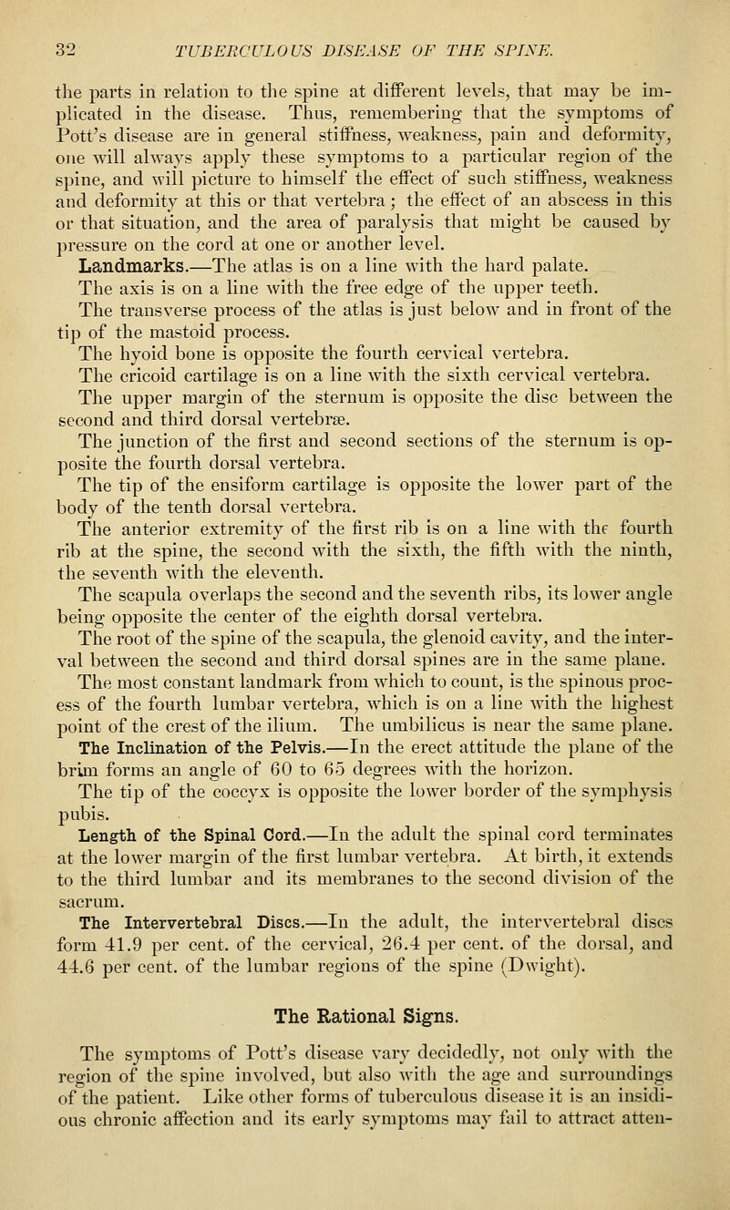 the parts in relation to the spine at different levels, that may be im- plicated in the disease. Thus, remembering that the symptoms of Pott's disease are in general stiffness, weakness, pain and deformity, one will always apply these symptoms to a particular region of the spine, and will picture to himself the effect of such stiffness, weakness and deformity at this or that vertebra; the effect of an abscess in this or that situation, and the area of paralysis that might be caused by pressure on the cord at one or another level. Landmarks.—The atlas is on a line with the hard palate. The axis is on a line with the free edge of the upper teeth. The transverse process of the atlas is just below and in front of the tip of the mastoid process. The hyoid bone is opposite the fourth cervical vertebra. The cricoid cartilage is on a line with the sixth cervical vertebra. The upper margin of the sternum is opposite the disc between the second and third dorsal vertebrae. The junction of the first and second sections of the sternum is op- posite the fourth dorsal vertebra. The tip of the ensiform cartilage is opposite the lower part of the body of the tenth dorsal vertebra. The anterior extremity of the first rib is on a line with thf fourth rib at the spine, the second with the sixth, the fifth with the ninth, the seventh with the eleventh. The scapula overlaps the second and the seventh ribs, its lower angle being opposite the center of the eighth dorsal vertebra. The root of the spine of the scapula, the glenoid cavity, and the inter- val between the second and third dorsal spines are in the same plane. The most constant landmark from which to count, is the spinous proc- ess of the fourth lumbar vertebra, which is on a line with the highest point of the crest of the ilium. The umbilicus is near the same plane. The Inclination of the Pelvis.—In the erect attitude the plane of the brim forms an angle of 60 to 65 degrees with the horizon. The tip of the coccyx is opposite the lower border of the symphysis pubis. Length of the Spinal Cord.—In the adult the spinal cord terminates at the lower margin of the first lumbar vertebra. At birth, it extends to the third lumbar and its membranes to the second division of the sacrum. The Intervertebral Discs.—In the adult, the intervertebral discs form 41.9 per cent, of the cervical, 26.4 per cent, of the dorsal, and 44.6 per cent, of the lumbar regions of the spine (Dwight). The Rational Signs. The symptoms of Pott's disease vary decidedly, not only with the region of the spine involved, but also with the age and surroundings of the patient. Like other forms of tuberculous disease it is an insidi- ous chronic affection and its early symptoms may fiiil to attract atten-