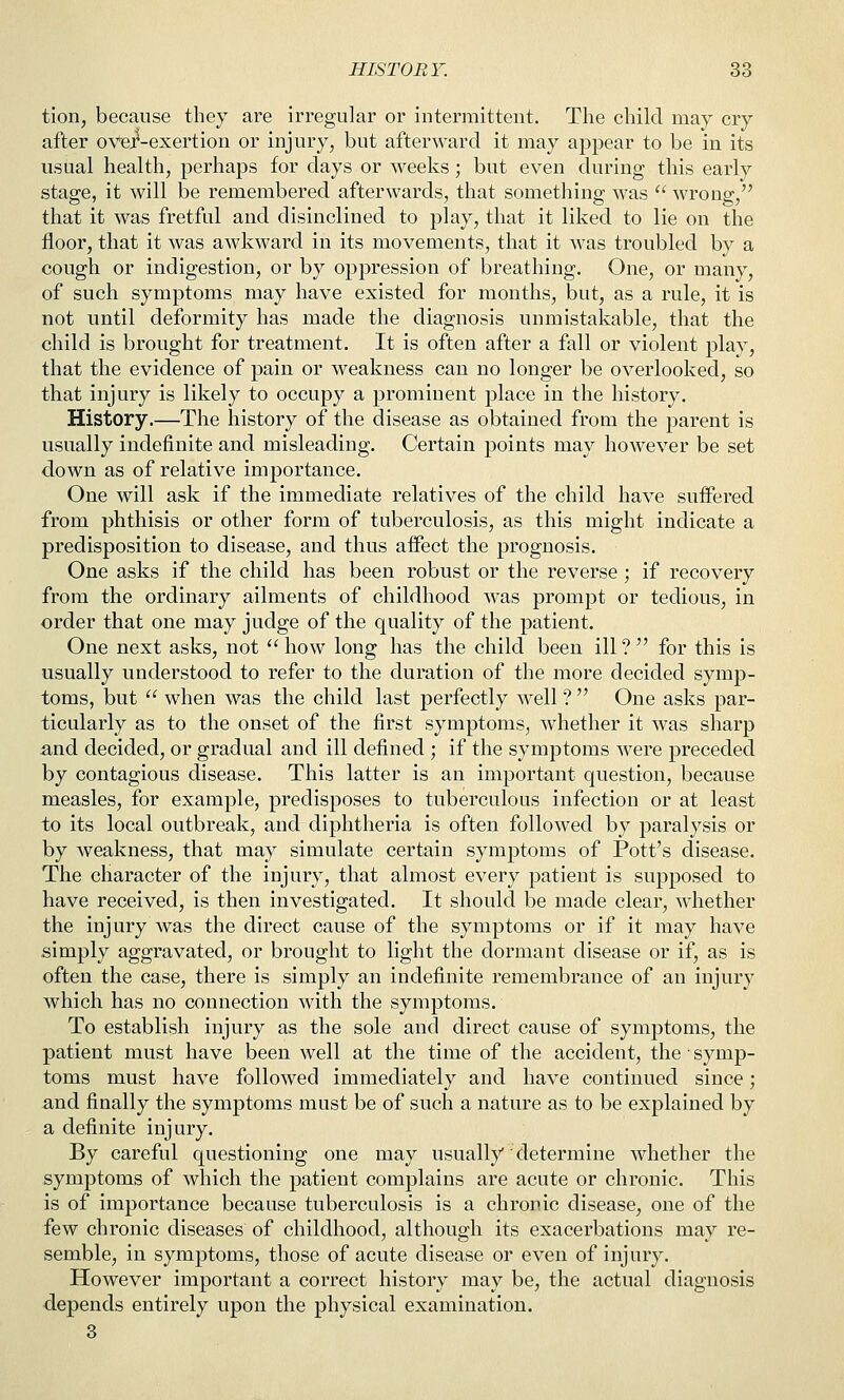 tion, because they are irregular or intermittent. The child may cry after over-exertion or injury, but afterward it may appear to be in its usual health, perhaps for days or weeks ; but even during this early stage, it will be remembered afterwards, that something was  wrong, that it was fretful and disinclined to play, that it liked to lie on the floor, that it was awkward in its movements, that it was troubled by a cough or indigestion, or by oppression of breathing. One, or many, of such symptoms may have existed for months, but, as a rule, it is not until deformity has made the diagnosis unmistakable, that the child is brought for treatment. It is often after a fall or violent play, that the evidence of pain or weakness can no longer be overlooked, so that injury is likely to occupy a prominent place in the history. History.—The history of the disease as obtained from the parent is usually indefinite and misleading. Certain points may however be set down as of relative importance. One will ask if the immediate relatives of the child have suffered from phthisis or other form of tuberculosis, as this might indicate a predisposition to disease, and thus affect the prognosis. One asks if the child has been robust or the reverse; if recovery from the ordinary ailments of childhood was prompt or tedious, in order that one may judge of the quality of the patient. One next asks, not  how long has the child been ill ?  for this is usually understood to refer to the duration of the more decided symp- toms, but  when was the child last perfectly well ?  One asks par- ticularly as to the onset of the first symptoms, whether it was sharp and decided, or gradual and ill defined ; if the symptoms were preceded by contagious disease. This latter is an important question, because measles, for example, predisposes to tuberculous infection or at least to its local outbreak, and diphtheria is often followed by paralysis or by weakness, that may simulate certain symptoms of Pott's disease. The character of the injury, that almost every patient is supposed to have received, is then investigated. It should be made clear, whether the injury was the direct cause of the symptoms or if it may have simply aggravated, or brought to light the dormant disease or if, as is often the case, there is simply an indefinite remembrance of an injury which has no connection with the symptoms. To establish injury as the sole and direct cause of symptoms, the patient must have been well at the time of the accident, the ■ symp- toms must have followed immediately and have continued since; and finally the symptoms must be of such a nature as to be explained by a definite injury. By careful questioning one may usually determine whether the symptoms of which the patient complains are acute or chronic. This is of importance because tuberculosis is a chronic disease, one of the few chronic diseases of childhood, although its exacerbations may re- semble, in symptoms, those of acute disease or even of injury. However important a correct history may be, the actual diagnosis depends entirely upon the physical examination. 3