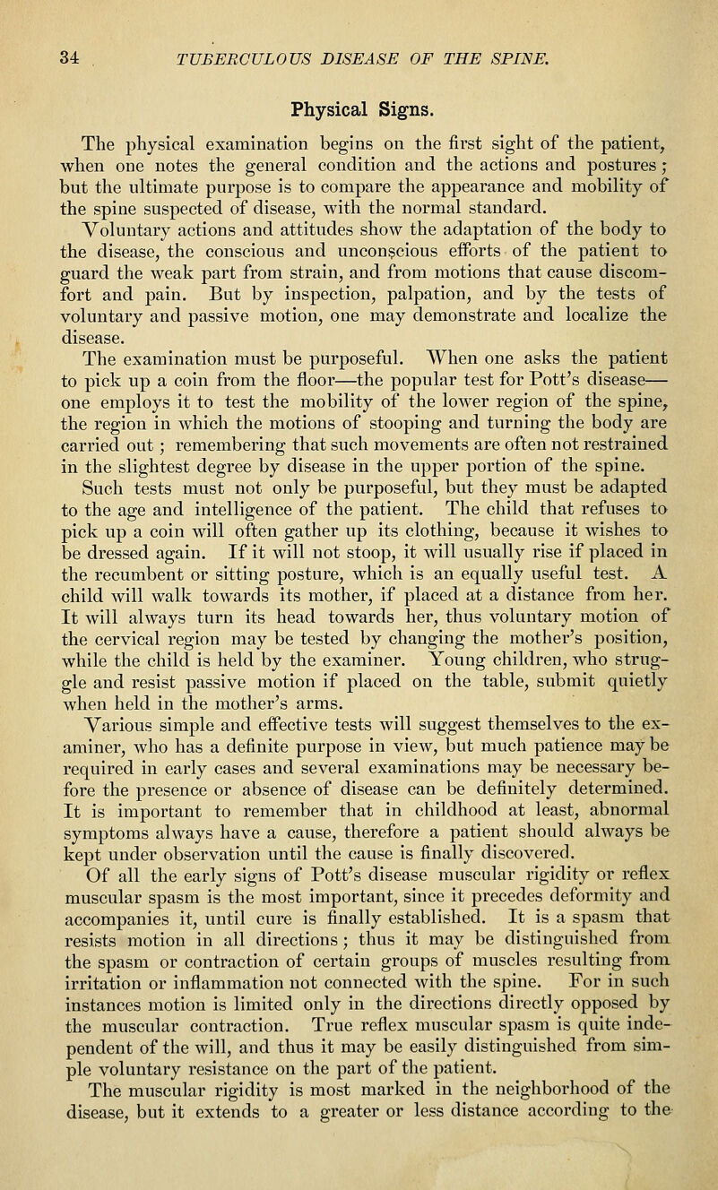 Physical Signs. The physical examination begins on the first sight of the patient, when one notes the general condition and the actions and postures; but the ultimate purpose is to compare the appearance and mobility of the spine suspected of disease, with the normal standard. Voluntary actions and attitudes show the adaptation of the body to the disease, the conscious and unconscious efforts of the patient to guard the weak part from strain, and from motions that cause discom- fort and pain. But by inspection, palpation, and by the tests of voluntary and passive motion, one may demonstrate and localize the disease. The examination must be purposeful. When one asks the patient to pick up a coin from the floor—the popular test for Pott's disease— one employs it to test the mobility of the lower region of the spine, the region in which the motions of stooping and turning the body are carried out; remembering that such movements are often not restrained in the slightest degree by disease in the upper portion of the spine. Such tests must not only be purposeful, but they must be adapted to the age and intelligence of the patient. The child that refuses to pick up a coin will often gather up its clothing, because it wishes to be dressed again. If it will not stoop, it will usually rise if placed in the recumbent or sitting posture, which is an equally useful test. A child will walk towards its mother, if placed at a distance from her. It will always turn its head towards her, thus voluntary motion of the cervical region may be tested by changing the mother's position, while the child is held by the examiner. Young children, who strug- gle and resist passive motion if placed on the table, submit quietly when held in the motlier's arms. Various simple and effective tests will suggest themselves to the ex- aminer, who has a definite purpose in view, but much patience may be required in early cases and several examinations may be necessary be- fore the presence or absence of disease can be definitely determined. It is important to remember that in childhood at least, abnormal symptoms always have a cause, therefore a patient should always be kept under observation until the cause is finally discovered. Of all the early signs of Pott's disease muscular rigidity or reflex muscular spasm is the most important, since it precedes deformity and accompanies it, until cure is finally established. It is a spasm that resists motion in all directions ; thus it may be distinguished from the spasm or contraction of certain groups of muscles resulting from irritation or inflammation not connected with the spine. For in such instances motion is limited only in the directions directly opposed by the muscular contraction. True reflex muscular spasm is quite inde- pendent of the will, and thus it may be easily distinguished from sim- ple voluntary resistance on the part of the patient. The muscular rigidity is most marked in the neighborhood of the disease, but it extends to a greater or less distance according to the