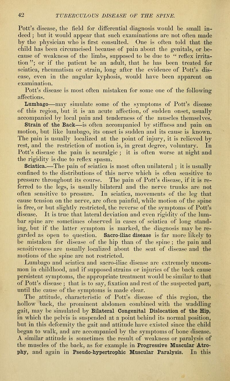 Pott's disease, the field for differential diagnosis would be small in- deed ; but it would appear that such examinations are not often made by the physician who is first consulted. One is often told that the child has been circumcised because of pain about the genitals, or be- cause of weakness of the limbs, supposed to be due to refiex irrita- tion ; or if the patient be an adult, that he has been treated for sciatica, rheumatism or strain, long after the evidence of Pott's dis- ease, even in the angular kyphosis, would have been apparent on examination. Pott's disease is most often mistaken for some one of the following affections. Lumbago—may simulate some of the symptoms of Pott's disease of this region, but it is an acute affection, of sudden onset, usually accompanied by local pain and tenderness of the muscles themselves. Strain of the Back—is often accompanied by stiffness and pain on motion, but like lumbago, its onset is sudden and its cause is known. The pain is usually localized at the point of injury, it is relieved by rest, and the restriction of motion is, in great degree, voluntary. In Pott's disease the pain is neuralgic ; it is often worse at night and the rigidity is due to reflex spasm. Sciatica.—The pain of sciatica is most often unilateral; it is usually confined to the distributions of this nerve which is often sensitive to pressure throughout its course. The pain of Pott's disease, if it is re- ferred to the legs, is usually bilateral and the nerve trunks are not often sensitive to pressure. In sciatica, movements of the leg that cause tension on the nerve, are often painful, while motion of the spine is free, or but slightly restricted, the reverse of the symptoms of Pott's disease. It is true that lateral deviation and even rigidity of the lum- bar spine are sometimes observed in cases of sciatica of long stand- ing, but if the latter symptom is marked, the diagnosis may be re- garded as open to question. Sacro-iliac disease is far more likely to be mistaken for disease of the hip than of the spine; the pain and sensitiveness are usually localized about the seat of disease and the motions of the spine are not restricted. Lumbago and sciatica and sacro-iliac disease are extremely uncom- mon in childhood, and if supposed strains or injuries of the back cause persistent symptoms, the appropriate treatment would be similar to that of Pott's disease ; that is to say, fixation and rest of the suspected part, until the cause of the symptoms is made clear. The attitude, characteristic of Pott's disease of this region, the hollow back, the prominent abdomen combined with the waddling gait, may be simulated by Bilateral Congenital Dislocation of the Hip, in which the pelvis is suspended at a point behind its normal position, but in this deformity the gait and attitude have existed since the child began to walk, and are accompanied by the symptoms of bone disease. A similar attitude is sometimes the result of weakness or paralysis of the muscles of the back, as for example in Progressive Muscular Atro- phy, and again in Pseudo-hypertrophic Muscular Paralysis. In this