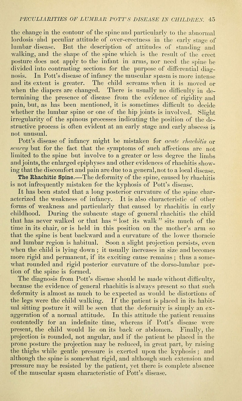 the change in the contour of the spine and particularly to the abnormal lordosis aiid peculiar attitude of over-erectness in the early stage of lumbar disease. But the description of attitudes of standing and walking, and the shape of the spine which is the result of the erect posture does not apply to the infant in arms, nor need the spine be divided into contrasting sections for the purpose of differential diag- nosis. In Pott's disease of infancy the muscular spasm is more intense and its extent is greater. The child screams when it is moved or when the diapers are changed. There is usually no difficulty in de- termining the presence of disease from the evidence of rigidity and pain, but, as has been mentioned, it is sometimes difficult to decide whether the lumbar spine or one of the hip joints is involved. Slight irregularity of the spinous processes indicating the position of the de- structive process is often evident at an early stage and early abscess is not unusual. Pott's disease of infancy might be mistaken for acute rhachitis or scurvy but for the fact that the symptoms of such affections are not limited to the spine but involve to a greater or less degree the limbs and joints, the enlarged epiphyses and other evidences of rhachitis show- ing that the discomfort and pain are due to a general, not to a local disease. The Rhachitic Spine.—The deformity of the spine, caused by rhachitis is not infrequently mistaken for the kyphosis of Pott's disease. It has been stated that a long posterior curvature of the spine char- acterized the weakness of infancy. It is also characteristic of other forms of weakness and particularly that caused by rhachitis in early childhood. During the subacute stage of general rhachitis the child that has never walked or that has lost its walk sits much of the time in its chair, or is held in this position on the mother's arm so that the spine is bent backward and a curvature of the lower thoracic and lumbar region is habitual. Soon a slight projection persists, even when the child is lying down ; it usually increases in size and becomes more rigid and permanent, if its exciting cause remains ; thus a some- what rounded and rigid posterior curvature of the dorso-lumbar por- tion of the spine is formed. The diagnosis from Pott's disease should be made without difficulty, because the evidence of general rhachitis is always present so that such deformity is almost as much to be expected as would be distortions of the legs were the child walking. If the patient is placed in its- habit- ual sitting posture it will be seen that the deformity is simply an ex- aggeration of a normal attitude. In this attitude the patient remains contentedly for an indefinite time, whereas if Pott's disease were present, the child would lie on its back or abdomen. Finally, the projection is rounded, not angular, and if the patient be placed in the prone posture the projection may be reduced, in great part, by raising the thighs while gentle pressure is exerted upon the kyphosis; and although the spine is somewhat rigid, and although such extension and pressure may be resisted by the patient, yet there is complete absence of the muscular spasm characteristic of Pott's disease.