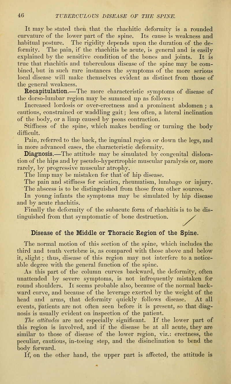 It may be stated then that the rhachitic deformity is a rounded curvature of the lower part of the spine. Its cause is weakness and habitual posture. The rigidity depends upon the duration of the de- formity. The pain^ if the rhachitis be acute^ is general and is easily explained by the sensitive condition of the bones and joints. It is true that rhachitis and tuberculous disease of the spine may be com- bined, but in such rare instances the symptoms of the more serious local disease will make themselves evident as distinct from those of the general weakness. Recapitulation.—The more characteristic symptoms of disease of the dorso-lumbar region may be summed up as follows : Increased lordosis or over-erectness and a prominent abdomen ; a cautious, constrained or waddling gait; less often, a lateral inclination of the body, or a limp caused by psoas contraction. Stiffness of the spine, which makes bending or turning the body difficult. Pain, referred to the back, the inguinal region or down the legs, and in more advanced cases, the characteristic deformity. Diagnosis.—The attitude may be simulated by congenital disloca- tion of the hips and by pseudo-hypertrophic muscular paralysis or, more rarely, by progressive muscular atrophy. The limp may be mistaken for that'of hip disease. The pain and stiffness for sciatica, rheumatism, lumbago or injury. The abscess is to be distinguished from those from other sources. In young infants the symptoms may be simulated by hip disease and by acute rhachitis. Finally the deformity of the subacute form of rhachitis is to be dis- tinguished from that symptomatic of bone destruction. y Disease of the Middle or Thoracic Region of the Spine. The normal motion of this section of the spine, which includes the third and tenth vertebrae is, as compared with those above and below it, slight; thus, disease of this region may not interfere to a notice- able degree with the general function of the spine. As this part of the column curves backward, the deformity, often unattended by severe symptoms, is not infrequently mistaken for round shoulders. It seems probable also, because of the normal back- ward curve, and because of the leverage exerted by the weight of the head and arms, that deformity quickly follows disease. At all events, patients are not often seen before it is present, so that diag- nosis is usually evident on inspection of the patient. The attitudes are not especially significant. If the lower part of this region is involved, and if the disease be at all acute, they are similar to those of disease of the lower region, viz.: erectness, the peculiar, cautious, in-toeing step, and the disinclination to bend the body forward. If, on the other hand, the upper part is affected, the attitude is