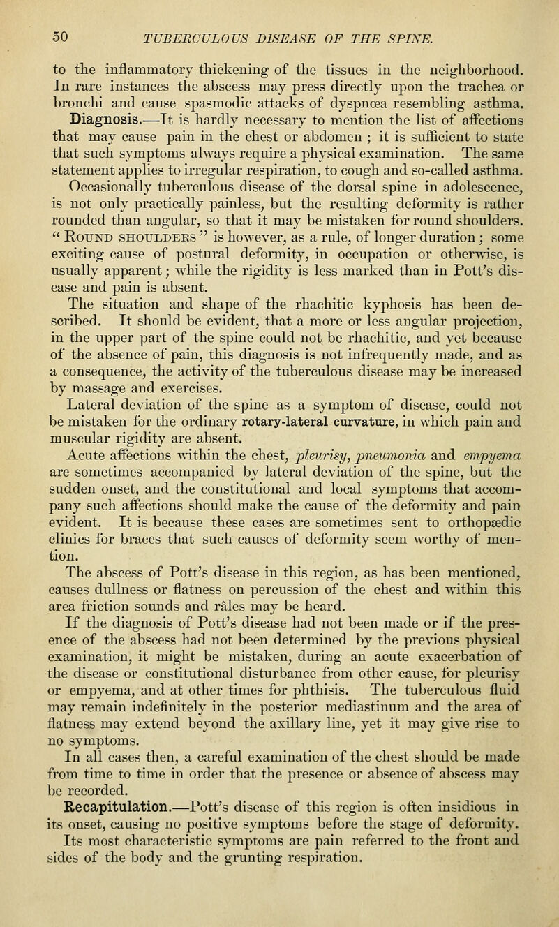 to the inflammatory thickening of the tissues in the neighborhood. In rare instances the abscess may press directly upon the trachea or bronchi and cause spasmodic attacks of dyspnoea resembling asthma. Diagnosis.—It is hardly necessary to mention the list of aifections that may cause pain in the chest or abdomen ; it is sufficient to state that such symptoms always require a physical examination. The same statement applies to irregular respiration, to cough and so-called asthma. Occasionally tuberculous disease of the dorsal spine in adolescence, is not only practically painless, but the resulting deformity is rather rounded than angular, so that it may be mistaken for round shoulders.  Round shoulders  is however, as a rule, of longer duration ; some exciting cause of postural deformity, in occupation or otherwise, is usually apparent; while the rigidity is less marked than in Pott's dis- ease and pain is absent. The situation and shape of the rhachitic kyphosis has been de- scribed. It should be evident, that a more or less angular projection, in the upper part of the spine could not be rhachitic, and yet because of the absence of pain, this diagnosis is not infrequently made, and as a consequence, the activity of the tuberculous disease may be increased by massage and exercises. Lateral deviation of the spine as a symptom of disease, could not be mistaken for the ordinary rotary-lateral curvature, in which pain and muscular rigidity are absent. Acute affections within the chest, pleurisy, pneumonia and empyema are sometimes accompanied by lateral deviation of the spine, but the sudden onset, and the constitutional and local symptoms that accom- pany such affections should make the cause of the deformity and pain evident. It is because these cases are sometimes sent to orthopaedic clinics for braces that such causes of deformity seem worthy of men- tion. The abscess of Pott's disease in this region, as has been mentioned, causes dullness or flatness on percussion of the chest and within this area friction sounds and rales may be heard. If the diagnosis of Pott's disease had not been made or if the pres- ence of the abscess had not been determined by the previous physical examination, it might be mistaken, during an acute exacerbation of the disease or constitutional disturbance from other cause, for pleurisy or empyema, and at other times for phthisis. The tuberculous fluid may remain indefinitely in the posterior mediastinum and the area of flatness may extend beyond the axillary line, yet it may give rise to no symptoms. In all cases then, a careful examination of the chest should be made from time to time in order that the presence or absence of abscess may be recorded. Recapitulation.—Pott's disease of this region is often insidious in its onset, causing no positive symptoms before the stage of deformity. Its most characteristic symptoms are pain referred to the front and sides of the body and the grunting respiration.