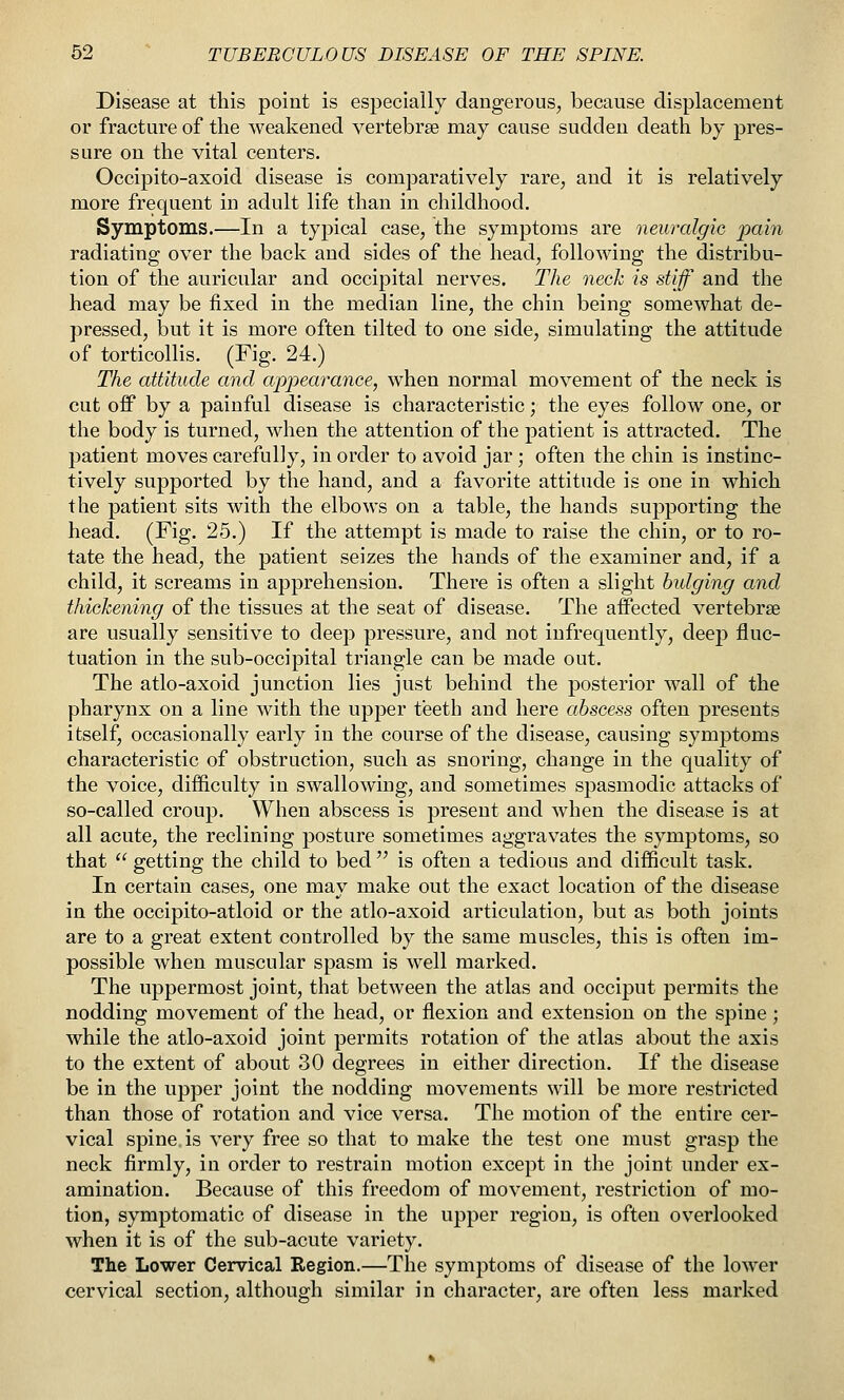 Disease at this point is especially dangerous, because displacement or fracture of the weakened vertebrae may cause sudden death by pres- sure on the vital centers. Occipito-axoid disease is comparatively rare, and it is relatively more frequent in adult life than in childhood. Symptoms.—In a typical case, the symptoms are neuralgic pain radiating over the back and sides of the head, following the distribu- tion of the auricular and occipital nerves. The neck is stiff and the head may be fixed in the median line, the chin being somewhat de- pressed, but it is more often tilted to one side, simulating the attitude of torticollis. (Fig. 24.) The attitude and appearance, when normal movement of the neck is cut off by a painful disease is characteristic; the eyes follow one, or the body is turned, when the attention of the patient is attracted. The patient moves carefully, in order to avoid jar; often the chin is instinc- tively supported by the hand, and a favorite attitude is one in which the patient sits with the elbows on a table, the hands supporting the head. (Fig. 25.) If the attempt is made to raise the chin, or to ro- tate the head, the patient seizes the hands of the examiner and, if a child, it screams in apprehension. There is often a slight bulging and thickening of the tissues at the seat of disease. The affected vertebrae are usually sensitive to deep pressure, and not infrequently, deep fluc- tuation in the sub-occipital triangle can be made out. The atlo-axoid junction lies just behind the posterior wall of the pharynx on a line with the upper teeth and here abscess often presents itself, occasionally early in the course of the disease, causing symptoms characteristic of obstruction, such as snoring, change in the quality of the voice, difficulty in swallowing, and sometimes spasmodic attacks of so-called croup. When abscess is present and when the disease is at all acute, the reclining posture sometimes aggravates the symptoms, so that  getting the child to bed  is often a tedious and difficult task. In certain cases, one may make out the exact location of the disease in the occipito-atloid or the atlo-axoid articulation, but as both joints are to a great extent controlled by the same muscles, this is often im- possible when muscular spasm is well marked. The uppermost joint, that between the atlas and occiput permits the nodding movement of the head, or flexion and extension on the spine ; while the atlo-axoid joint permits rotation of the atlas about the axis to the extent of about 30 degrees in either direction. If the disease be in the upper joint the nodding movements will be more restricted than those of rotation and vice versa. The motion of the entire cer- vical spine is very free so that to make the test one must grasp the neck firmly, in order to restrain motion except in the joint under ex- amination. Because of this freedom of movement, restriction of mo- tion, symptomatic of disease in the upper region, is often overlooked when it is of the sub-acute variety. The Lower Cervical Region.—The symptoms of disease of the lower cervical section, although similar in character, are often less marked