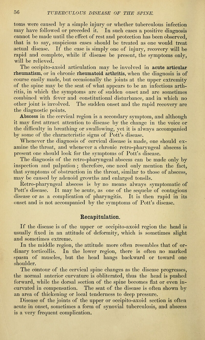 toms were caused by a simple injury or whether tuberculous infection may have followed or preceded it. In such cases a positive diagnosis cannot be made until the effect of rest and protection has been observed, that is to say, suspicious cases should be treated as one would treat actual disease. If the case is simply one of injury, recovery will be rapid and complete, while if disease be present, the symptoms only, will be relieved. The occipito-axoid articulation may be involved in acute articular rheumatism, or in chronic rheumatoid arthritis, when the diagnosis is of course easily made, but occasionally the joints at the upper extremity of the spine may be the seat of what appears to be an infectious arth- ritis, in which the symptoms are of sudden onset and are sometimes combined with fever and constitutional disturbance, and in which no other joint is involved. The sudden onset and the rapid recovery are the diagnostic points. Abscess in the cervical region is a secondary symptom, and although it may first attract attention to disease by the change in the voice or the difficulty in breathing or swallowing, yet it is always accompanied by some of the characteristic signs of Pott's disease. Whenever the diagnosis of cervical disease is made, one should ex- amine the throat, and whenever a chronic retro-pharyngeal abscess is present one should look for the symptoms of Pott's disease. The diagnosis of the retro-pharyngeal abscess can be made only by inspection and palpation ; therefore, one need only mention the fact, that symptoms of obstruction in the throat, similar to those of abscess, may be caused by adenoid growths and enlarged tonsils. Retro-pharyngeal abscess is by no means always symptomatic of Pott's disease. It may be acute, as one of the sequelae of contagious disease or as a complication of pharyngitis. It is then rapid in its onset and is not accompanied by the symptoms of Pott's disease. Recapitulation. If the disease is of the upper or occipito-axoid region the head is usually fixed in an attitude of deformity, which is sometimes slight and sometimes extreme. In the middle region, the attitude more often resembles that of or- dinary torticollis. In the lower region, there is often no marked spasm of muscles, but the head hangs backward or toward one shoulder. The contour of the cervical spine changes as the disease progresses, the normal anterior curvature is obliterated, thus the head is pushed forward, while the dorsal section of the spine becomes flat or even in- curvated in compensation. The seat of the disease is often shown by an area of thickening or local tenderness to deep pressure. Disease of the joints of the upper or occipito-axoid section is often acute in onset, sometimes a form of synovial tuberculosis, and abscess is a very frequent complication.