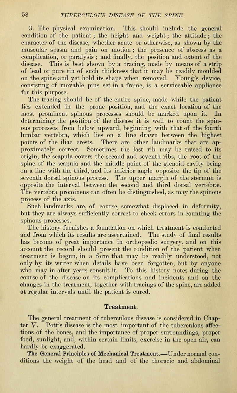 3. The physical examination. This should include the general condition of the patient; the height and weight; the attitude; the character of the disease, whether acute or otherwise, as shown by the muscular spasm and pain on motion; the presence of abscess as a complication, or paralysis; and finally, the position and extent of the disease. This is best shown by a tracing, made by means of a strip of lead or pure tin of such thickness that it may be readily moulded on the spine and yet hold its shape when removed. Young's de^dce, consisting of movable pins set in a frame, is a serviceable appliance for this purpose. The tracing should be of the entire spine, made while the patient lies extended in the prone position, and the exact location of the most prominent spinous processes should be marked upon it. In determining the position of the disease it is well to count the spin- ous processes from below upward, beginning with that of the fourth lumbar vertebra, which lies on a line drawn between the highest points of the iliac crests. There are other landmarks that are ap- proximately correct. Sometimes the last rib may be traced to its origin, the scapula covers the second and seventh ribs, the root of the spine of the scapula and the middle point of the glenoid cavity being on a line with the third, and its inferior angle opposite the tip of the seventh dorsal spinous process. The upper margin of the sternum is opposite the interval between the second and third dorsal vertebrae. The vertebra prominens can often be distinguished, as may the spinous process of the axis. Such landmarks are, of course, somewhat displaced in deformity, but they are always sufficiently correct to check errors in counting the spinous processes. The history furnishes a foundation on which treatment is conducted and from which its results are ascertained. The study of final results has become of great importance in orthopaedic surgery, and on this account the record should present the condition of the patient when treatment is begun, in a form that may be readily understood, not only by its writer when details have been forgotten, but by anyone who may in after years consult it. To this history notes during the course of the disease on its complications and incidents and on the changes in the treatment, together with tracings of the spine, are added at regular intervals until the patient is cured. Treatment. The general treatment of tuberculous disease is considered in Chap- ter V. Pott's disease is the most important of the tuberculous affec- tions of the bones, and the importance of proper surroundings, proper food, sunlight, and, within certain limits, exercise in the open air, can hardly be exaggerated. The General Principles of Mechanical Treatment.—Under normal con- ditions the weight of the head and of the thoracic and abdominal