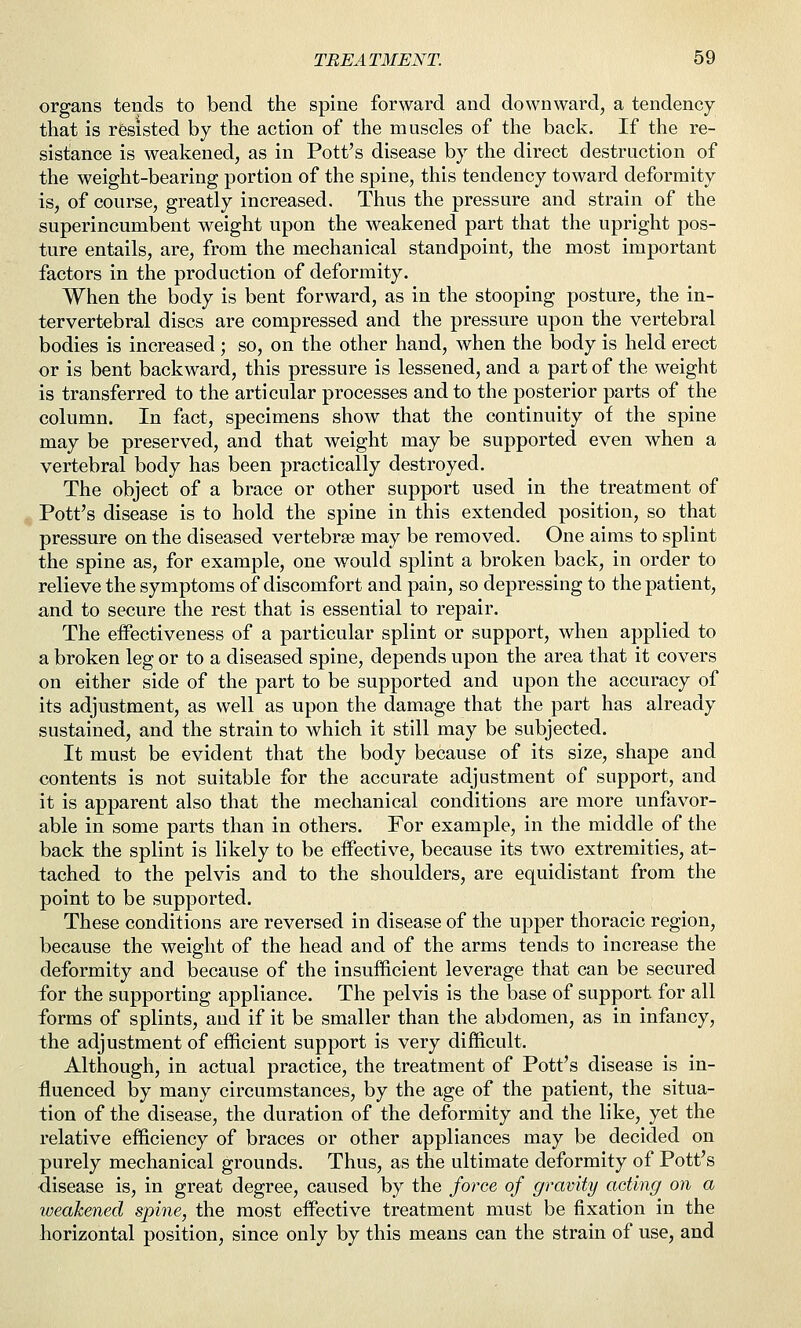 organs tends to bend the spine forward and downward, a tendency that is resisted by the action of the muscles of the back. If the re- sistance is weakened, as in Pott's disease by the direct destruction of the weight-bearing portion of the spine, this tendency toward deformity is, of course, greatly increased. Thus the pressure and strain of the superincumbent weight upon the weakened part that the upright pos- ture entails, are, from the mechanical standpoint, the most important factors in the production of deformity. When the body is bent forward, as in the stooping posture, the in- tervertebral discs are compressed and the pressure upon the vertebral bodies is increased ; so, on the other hand, when the body is held erect or is bent backward, this pressure is lessened, and a part of the weight is transferred to the articular processes and to the posterior parts of the column. In fact, specimens show that the continuity of the spine may be preserved, and that weight may be supported even when a vertebral body has been practically destroyed. The object of a brace or other support used in the treatment of ^ Pott's disease is to hold the spine in this extended position, so that pressure on the diseased vertebrae may be removed. One aims to splint the spine as, for example, one would splint a broken back, in order to relieve the symptoms of discomfort and pain, so depressing to the patient, and to secure the rest that is essential to repair. The effectiveness of a particular splint or support, when applied to a broken leg or to a diseased spine, depends upon the area that it covers on either side of the part to be supported and upon the accuracy of its adjustment, as well as upon the damage that the part has already sustained, and the strain to which it still may be subjected. It must be evident that the body because of its size, shape and contents is not suitable for the accurate adjustment of support, and it is apparent also that the mechanical conditions are more unfavor- able in some parts than in others. For example, in the middle of the back the splint is likely to be effective, because its two extremities, at- tached to the pelvis and to the shoulders, are equidistant from the point to be supported. These conditions are reversed in disease of the upper thoracic region, because the weight of the head and of the arms tends to increase the deformity and because of the insufficient leverage that can be secured for the supporting appliance. The pelvis is the base of support for all forms of splints, and if it be smaller than the abdomen, as in infancy, the adjustment of efficient support is very difficult. Although, in actual practice, the treatment of Pott's disease is in- fluenced by many circumstances, by the age of the patient, the situa- tion of the disease, the duration of the deformity and the like, yet the relative efficiency of braces or other appliances may be decided on purely mechanical grounds. Thus, as the ultimate deformity of Pott's •disease is, in great degree, caused by the force of gravity acting on a weakened spine, the most effective treatment must be fixation in the horizontal position, since only by this means can the strain of use, and