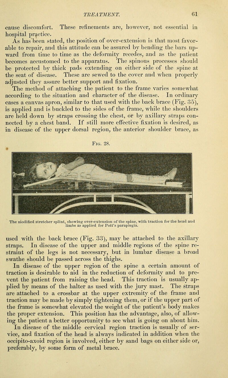 cause discomfort. These refinements are, however, not essential in hospital practice. As has been stated, the position of over-extension is that most favor- able to repair, and this attitude can be assured by bending the bars up- ward from time to time as the deformity recedes, and as the patient becomes accustomed to the apparatus. The spinous processes should be protected by thick pads extending on either side of the spine at the seat of disease. These are sewed to the cover and when properly adjusted they assure better support and fixation. The method of attaching the patient to the frame varies somewhat according to the situation and character of the disease. In ordinary cases a canvas apron, similar to that used with the back brace (Fig. 35), is applied and is buckled to the sides of the frame, while the shoulders are held down by straps crossing the chest, or by axillary straps con- nected by a chest band. If still more effective fixation is desired, as in disease of the upper dorsal region, the anterior shoulder brace, as Fig. 28. The modified stretcher splint, showing over-extension of the spine, with traction for the head and limbs as applied for Pott's paraplegia. used with the back brace (Fig. 33), may be attached to the axillary straps. In disease of the upper and middle regions of the spine re- straint of the legs is not necessary, but in lumbar disease a broad swathe should be passed across the thighs. In disease of the upper region of the spine a certain amount of traction is desirable to aid in the reduction of deformity and to pre- vent the patient from raising the head. This traction is usually ap- plied by means of the halter as used with the jury mast. The straps are attached to a crossbar at the upper extremity of the frame and traction may be made by simply tightening them, or if the upper part of the frame is somewhat elevated the weight of the patient's body makes the proper extension. This position has the advantage, also, of allow- ing the patient a better opportunity to see what is going on about him. In disease of the middle cervical region traction is usually of ser- vice, and fixation of the head is always indicated in addition when the occipito-axoid region is involved, either by sand bags on either side or, preferably, by some form of metal brace.