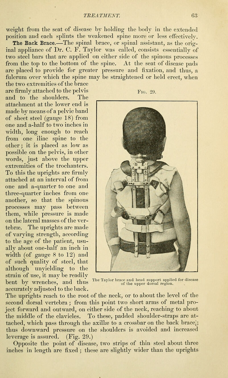 weight from the seat of disease by holding the body in the extended position and each splints the weakened spine more or less effectively. The Back Brace.—The spinal brace, or spinal assistant, as the orig- inal appliance of Dr. C. F. Taylor was called, consists essentially of two steel bars that are applied on either side of the spinous processes from the top to the bottom of the spine. At the seat of disease pads are placed to provide for greater pressure and fixation, and thus, a fulcrum over which the spine may be straightened or held erect, when the two extremities of the brace are firmly attached to the pelvis Fig. 29. and to the shoulders. The attachment at the lower end is made by means of a pelvic band of sheet steel (gauge 18) from one and a-half to two inches in width, long enough to reach from one iliac spine to the other; it is placed as low as possible on the pelvis, in other words, just above the upper extremities of the trochanters. To this the uprights are firmly attached at an interval of from one and a-quarter to one and three-quarter inches from one another, so that the spinous processes may pass between them, while pressure is made on the lateral masses of the ver- tebrae. The uprights are made of varying strength, according to the age of the patient, usu- ally about one-half an inch in width (of gauge 8 to 12) and of such quality of steel, that although unyielding to the strain of use, it may be readily •1,1 1 1 xi- ^ The Taylor brace and head support applied for disease bent by wrenches, and thus ^ of the upper dorsal region. accurately adjusted to the back. The uprights reach to the root of the neck, or to about the level of the second dorsal vertebra; from this point two short arms of metal pro- ject forward and outward, on either side of the neck, reaching to about the middle of the clavicles. To these, padded shoulder-straps are at- tached, which pass through the axillse to a crossbar on the back brace]; thus downward pressure on the shoulders is avoided and increased leverage is assured. (Fig. 29.) Opposite the point of disease, two strips of thin steel about three inches in length are fixed; these are slightly wider than the uprights