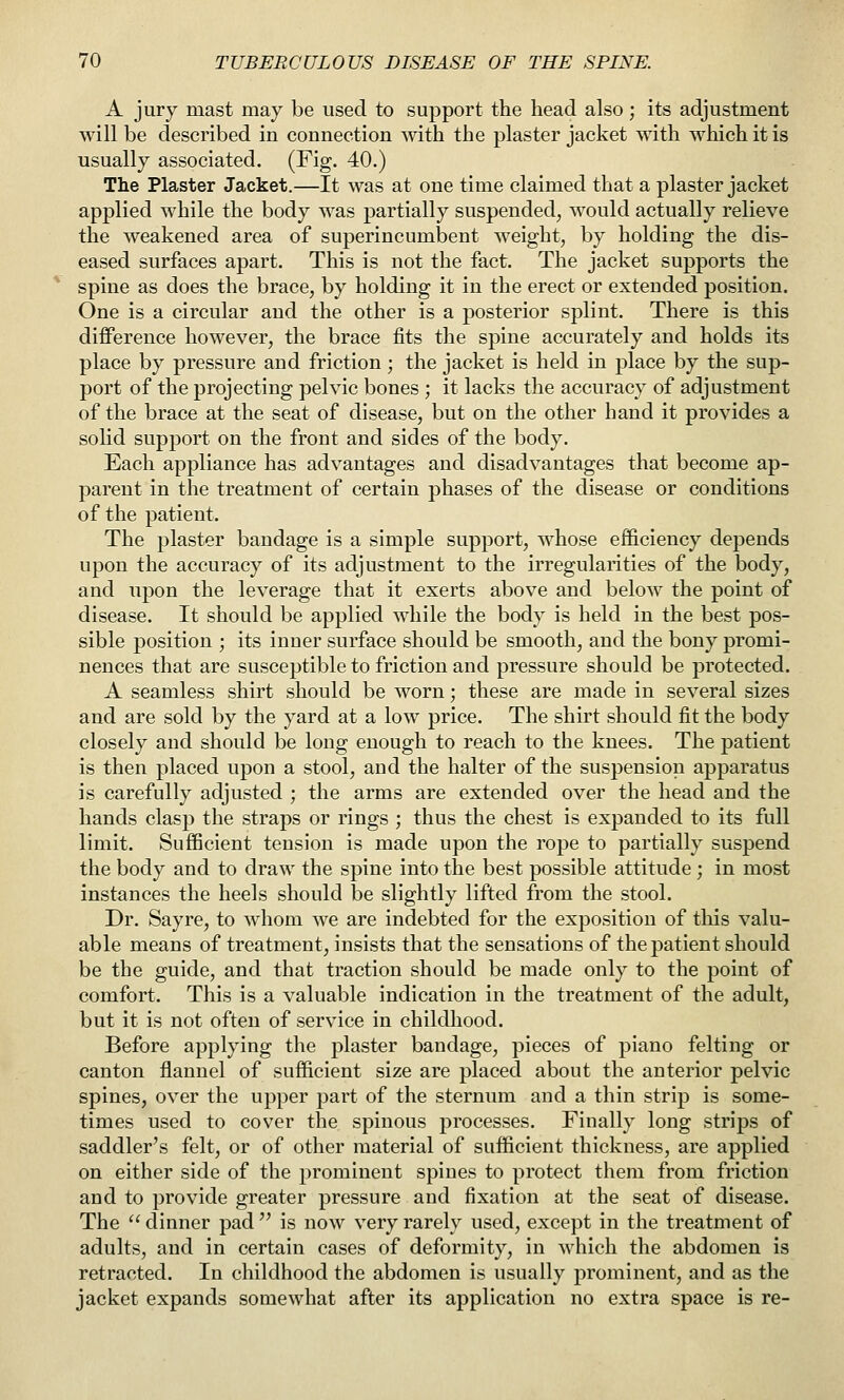 A jury mast may be used to support the head also; its adjustment will be described in connection with the plaster jacket with which it is usually associated. (Fig. 40.) The Plaster Jacket.—It was at one time claimed that a plaster jacket applied while the body was partially suspended, would actually relieve the weakened area of superincumbent Aveight, by holding the dis- eased surfaces apart. This is not the fact. The jacket supports the spine as does the brace, by holding it in the erect or extended position. One is a circular and the other is a posterior splint. There is this difference however, the brace fits the spine accurately and holds its place by pressure and friction; the jacket is held in place by the sup- port of the projecting pelvic bones ; it lacks the accuracy of adjustment of the brace at the seat of disease, but on the other hand it provides a sohd support on the front and sides of the body. Each appliance has advantages and disadvantages that become ap- parent in the treatment of certain phases of the disease or conditions of the patient. The plaster bandage is a simple support, whose efficiency depends upon the accuracy of its adjustment to the irregularities of the body, and upon the leverage that it exerts above and below the point of disease. It should be applied while the body is held in the best pos- sible position ; its inner surface should be smooth, and the bony promi- nences that are susceptible to friction and pressure should be protected. A seamless shirt should be worn; these are made in several sizes and are sold by the yard at a low price. The shirt should fit the body closely and should be long enough to reach to the knees. The patient is then placed upon a stool, and the halter of the suspension apparatus is carefully adjusted ; the arms are extended over the head and the hands clasp the straps or rings ; thus the chest is expanded to its full limit. Sufficient tension is made upon the rope to partially suspend the body and to draw the spine into the best possible attitude ; in most instances the heels should be slightly lifted from the stool. Dr. Sayre, to whom we are indebted for the exposition of this valu- able means of treatment, insists that the sensations of the patient should be the guide, and that traction should be made only to the point of comfort. This is a valuable indication in the treatment of the adult, but it is not often of service in childhood. Before applying the plaster bandage, pieces of piano felting or canton flannel of sufficient size are placed about the anterior pelvic spines, over the upper part of the sternum and a thin strip is some- times used to cover the spinous processes. Finally long strips of saddler's felt, or of other material of sufficient thickness, are applied on either side of the prominent spines to protect them from friction and to provide greater pressure and fixation at the seat of disease. The  dinner pad  is now very rarely used, except in the treatment of adults, and in certain cases of deformity, in which the abdomen is retracted. In childhood the abdomen is usually prominent, and as the jacket expands somewhat after its application no extra space is re-