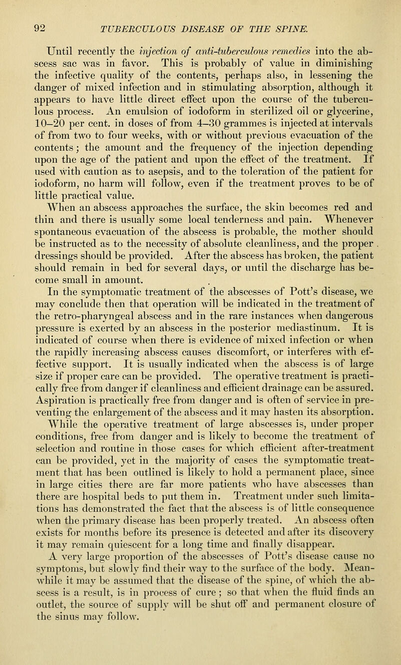 Until recently the injection of anti-tuberculous remedies into the ab- scess sac was in favor. This is probably of value in diminishing the infective quality of the contents, perhaps also, in lessening the danger of mixed infection and in stimulating absorption, although it appears to have little direct effect upon the course of the tubercu- lous process. An emulsion of iodoform in sterilized oil or glycerine, 10-20 per cent, in doses of from 4-30 grammes is injected at intervals of from two to four weeks, with or without previous evacuation of the contents; the amount and the frequency of the injection depending upon the age of the patient and upon the effect of the treatment. If used with caution as to asepsis, and to the toleration of the patient for iodoform, no harm will follow, even if the treatment proves to be of little practical value. When an abscess approaches the surface, the skin becomes red and thin and there is usually some local tenderness and pain. Whenever spontaneous evacuation of the abscess is probable, the mother should be instructed as to the necessity of absolute cleanliness, and the proper . dressings should be provided. After the abscess has broken, the patient should remain in bed for several days, or until the discharge has be- come small in amount. In the symptomatic treatment of the abscesses of Pott's disease, we may conclude then that operation will be indicated in the treatment of the retro-pharyngeal abscess and in the rare instances when dangerous pressure is exerted by an abscess in the posterior mediastinum. It is indicated of course when there is evidence of mixed infection or when the rapidly increasing abscess causes discomfort, or interferes with ef- fective support. It is usually indicated when the abscess is of large size if proper care can be provided. The operative treatment is practi- cally free from danger if cleanliness and efficient drainage can be assured. Aspiration is practically free from danger and is often of service in pre- venting the enlargement of the abscess and it may hasten its absorption. While the operative treatment of large abscesses is, under proper conditions, free from danger and is likely to become the treatment of selection and routine in those cases for which efficient after-treatment can be provided, yet in the majority of cases the symptomatic treat- ment that has been outlined is likely to hold a permanent place, since in large cities there are far more patients who have abscesses than there are hospital beds to put them in. Treatment under such limita- tions has demonstrated the fact that the abscess is of little consequence when the primary disease has been properly treated. An abscess often exists for mouths before its presence is detected and after its discovery it may remain quiescent for a long time and finally disappear. A very large proportion of the abscesses of Pott's disease cause no symptoms, but slowly find their way to the surface of the body. Mean- while it may be assumed that the disease of the spine, of which the ab- scess is a result, is in process of cure; so that when the fluid finds an outlet, the source of supply will be shut off and permanent closure of the sinus may follow.