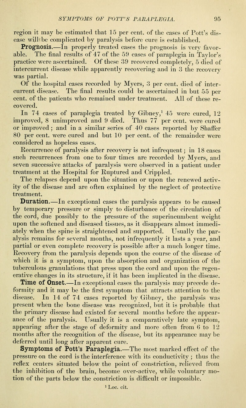 region it may be estimated that 15 per cent, of the cases of Pott's dis- ease will-be complicated by paralysis before cure is established. Prognosis.—In properly treated cases the prognosis is very favor- able. The final results of 47 of the 59 cases of paraplegia in Taylor's practice were ascertained. Of these 39 recovered completely, 5 died of intercurrent disease while apparently recovering and in 3 the recovery was partial. Of the hospital cases recorded by Myers, 3 per cent, died of inter- current disease. The final results could be ascertained in but 55 per cent, of the patients who remained under treatment. All of these re- covered. In 74 cases of paraplegia treated by Gibney,^ 45 were cured, 12 improved, 8 unimproved and 9 died. Thus 77 per cent, were cured or improved; and in a similar series of 40 cases reported by Shaffer 80 per cent, were cured and but 10 per cent, of the remainder were considered as hopeless cases. Recurrence of paralysis after recovery is not infrequent; in 18 cases such recurrences from one to four times are recorded by Myers, and seven successive attacks of paralysis were observed in a patient under treatment at the Hospital for Ruptured and Crippled. The relapses depend upon the situation or upon the renewed activ- ity of the disease and are often explained by the neglect of protective treatment. Duration.—In exceptional cases the paralysis appears to be caused by temporary pressure or simply to disturbance of the circulation of the cord, due possibly to the pressure of the superincumbent weight upon the softened and diseased tissues, as it disappears almost immedi- ately when the spine is straightened and supported. Usually the par- alysis remains for several months, not infrequently it lasts a year, and partial or even complete recovery is possible after a much longer time. Recovery from the paralysis depends upon the course of the disease of which it is a symptom, upon the absorption and organization of the tuberculous granulations that press upon the cord and upon the regen- erative changes in its structure, if it has been implicated in the disease. Time of Onset.—In exceptional cases the paralysis may precede de- formity and it may be the first symptom that attracts attention to the disease. In 14 of 74 cases reported by Gibney, the paralysis was present when the bone disease was recognized, but it is probable that the primary disease had existed for several months before the appear- ance of the paralysis. Usually it is a comparatively late symptom, appearing after the stage of deformity and more often from 6 to 12 months after the recognition of the disease, but its appearance may be deferred until long after apparent cure. Symptoms of Pott's Paraplegia.—The most marked effect of the pressure on the cord is the interference with its conductivity ; thus the reflex centers situated below the point of constriction, relieved from the inhibition of the brain, become over-active, while voluntary mo- tion of the parts below the constriction is difficult or impossible. ^ Loc. cit.