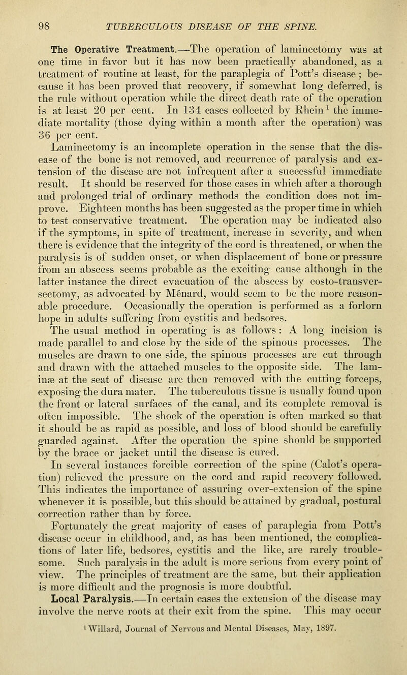 The Operative Treatment.—The operation of laminectomy was at one time in favor but it has now been jDractically abandoned, as a treatment of routine at least, for the paraplegia of Pott's disease; be- cause it has been proved that recovery, if somewhat long deferred, is the rule without operation while the direct death rate of the operation is at least 20 per cent. In 134 cases collected by Rhein ^ the imme- diate mortality (those dying within a month after the operation) was 36 per cent. Laminectomy is an incomplete operation in the sense that the dis- ease of the bone is not removed, and recurrence of paralysis and ex- tension of the disease are not infrequent after a successful immediate result. It should be reserved for those cases in which after a thorough and prolonged trial of ordinary methods the condition does not im- prove. Eighteen months has been suggested as the proper time in which to test conservative treatment. The operation may be indicated also if the symptoms, in spite of treatment, increase in severity, and when there is evidence that the integrity of the cord is threatened, or when the paralysis is of sudden onset, or when displacement of bone or pressure from an abscess seems probable as the exciting cause although in the latter instance the direct evacuation of the abscess by costo-transver- sectomy, as advocated by Menard, would seem to be the more reason- able procedure. Occasionally the operation is performed as a forlorn hope in adults suflFering from cystitis and bedsores. The usual method in operating is as follows : A long incision is made parallel to and close by the side of the spinous processes. The muscles are drawn to one side, the spinous processes are cut through and drawn with the attached muscles to the opposite side. The 1am- inse at the seat of disease are then removed with the cutting forceps, exposing the dura mater. The tuberculous tissue is usually found upon the front or lateral surfaces of the canal, and its complete removal is often impossible. The shock of the operation is often marked so that it should be as rapid as possible, and loss of blood should be carefully guarded against. After the operation the spine should be supported by the brace or jacket until the disease is cured. In several instances forcible correction of the spine (Calot's opera- tion) relieved the pressure on the cord and rapid recovery followed. This indicates the importance of assuring over-extension of the spine whenever it is possible, but this should be attained by gradual, postural correction rather than by force. Fortunately the great majority of cases of paraplegia from Pott's disease occur in childhood, and, as has been mentioned, the complica- tions of later life, bedsores, cystitis and the like, are rarely trouble- some. Such paralysis in the adult is more serious from every point of view. The principles of treatment are the same, but their application is more difficult and the prognosis is more doubtful. Local Paralysis.—In certain cases the extension of the disease may involve the nerve roots at their exit from the spine. This may occur