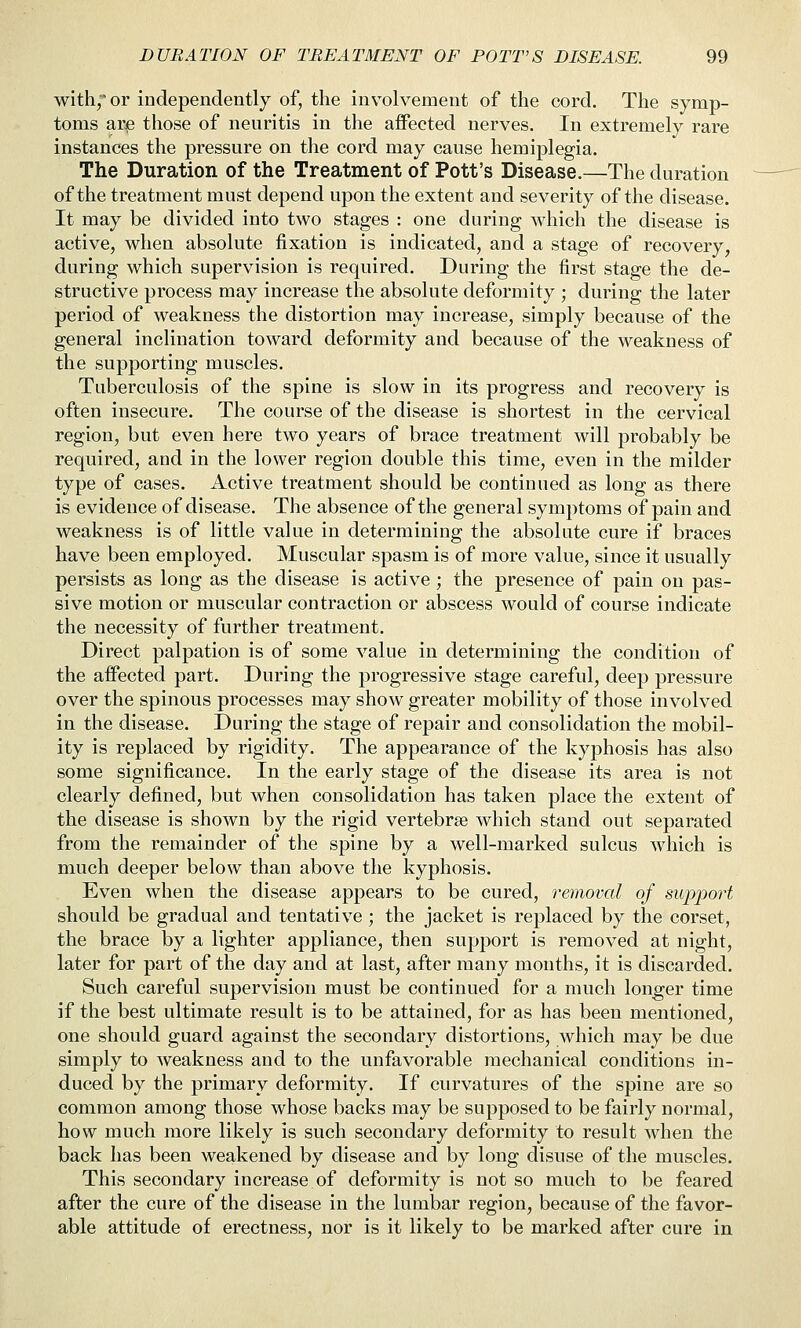 with,'or independently of, the involvement of the cord. The symp- toms ar^ those of neuritis in the affected nerves. In extremely rare instances the pressure on the cord may cause hemiplegia. The Duration of the Treatment of Pott's Disease.—The duration of the treatment must depend upon the extent and severity of the disease. It may be divided into two stages : one during which the disease is active, when absolute fixation is indicated, and a stage of recovery, during which supervision is required. During the first stage the de- structive process may increase the absolute deformity ; during the later period of weakness the distortion may increase, simply because of the general inclination toward deformity and because of the weakness of the supporting muscles. Tuberculosis of the spine is slow in its progress and recovery is often insecure. The course of the disease is shortest in the cervical region, but even here two years of brace treatment will probably be required, and in the lower region double this time, even in the milder type of cases. Active treatment should be continued as long as there is evidence of disease. The absence of the general symptoms of pain and weakness is of little value in determining the absolute cure if braces have been employed. Muscular spasm is of more value, since it usually persists as long as the disease is active; the presence of pain on pas- sive motion or muscular contraction or abscess would of course indicate the necessity of further treatment. Direct palpation is of some value in determining the condition of the affected part. During the progressive stage careful, deep pressure over the spinous processes may show greater mobility of those involved in the disease. During the stage of repair and consolidation the mobil- ity is replaced by rigidity. The appearance of the kyphosis has also some significance. In the early stage of the disease its area is not clearly defined, but when consolidation has taken place the extent of the disease is shown by the rigid vertebrae which stand out separated from the remainder of the spine by a well-marked sulcus which is much deeper below than above the kyphosis. Even when the disease appears to be cured, oxmoval of support should be gradual and tentative ; the jacket is replaced by the corset, the brace by a lighter appliance, then support is removed at night, later for part of the day and at last, after many months, it is discarded. Such careful supervision must be continued for a much longer time if the best ultimate result is to be attained, for as has been mentioned, one should guard against the secondary distortions, which may be due simply to weakness and to the unfavorable mechanical conditions in- duced by the primary deformity. If curvatures of the spine are so common among those whose backs may be supposed to be fairly normal, how much more likely is such secondary deformity to result when the back has been weakened by disease and by long disuse of the muscles. This secondary increase of deformity is not so much to be feared after the cure of the disease in the lumbar region, because of the favor- able attitude of erectness, nor is it likely to be marked after cure in