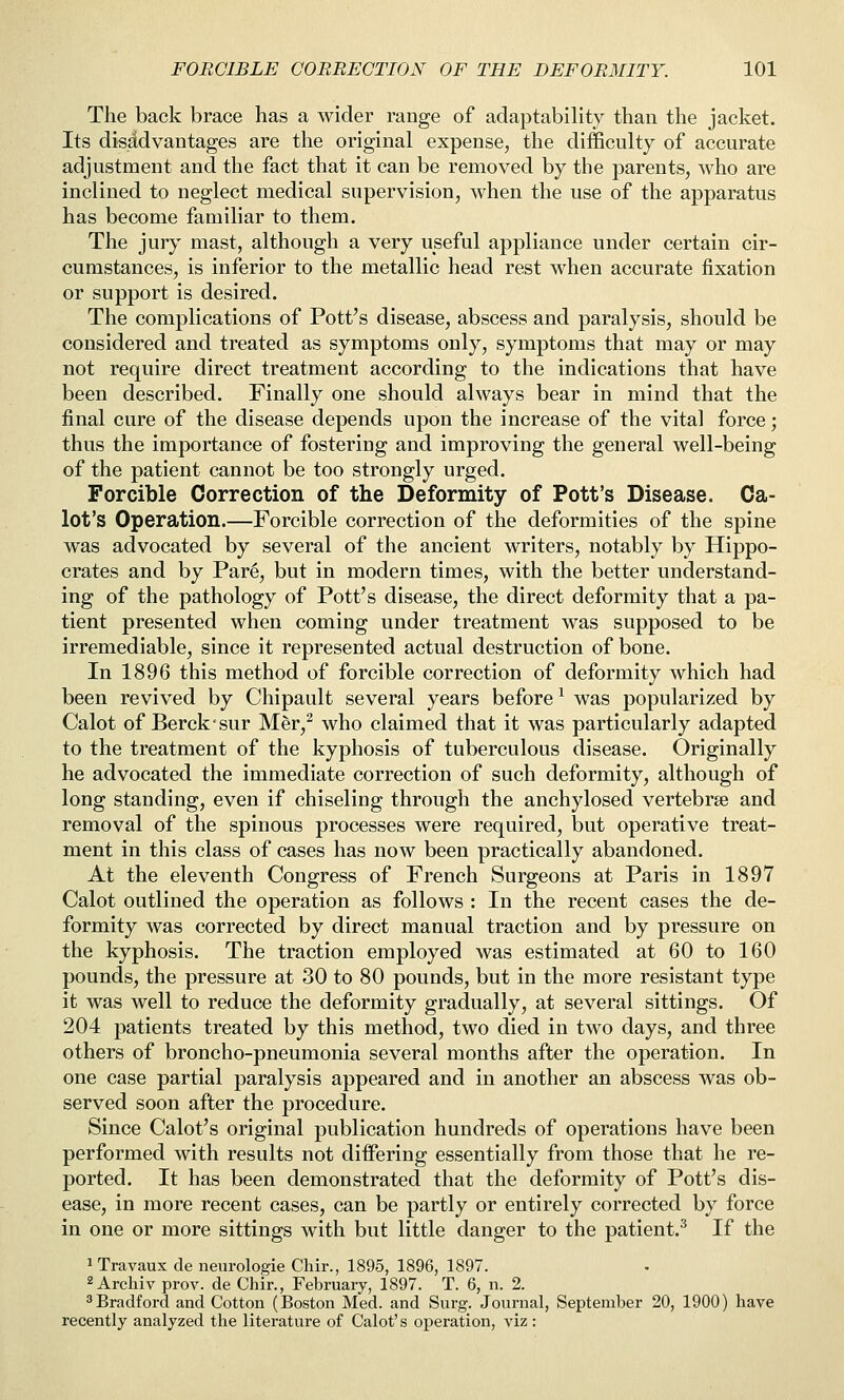 The back brace has a wider range of adaptability than the jacket. Its dissidvantages are the original expense, the difficulty of accurate adjustment and the fact that it can be removed by the parents, who are inclined to neglect medical supervision, when the use of the apparatus has become familiar to them. The jury mast, although a very useful appliance under certain cir- cumstances, is inferior to the metallic head rest when accurate fixation or support is desired. The complications of Pott's disease, abscess and paralysis, should be considered and treated as symptoms only, symptoms that may or may not require direct treatment according to the indications that have been described. Finally one should always bear in mind that the final cure of the disease depends upon the increase of the vital force; thus the importance of fostering and improving the general well-being of the patient cannot be too strongly urged. Forcible Correction of the Deformity of Pott's Disease. Ca- lot's Operation.—Forcible correction of the deformities of the spine was advocated by several of the ancient writers, notably by Hippo- crates and by Par4, but in modern times, with the better understand- ing of the pathology of Pott's disease, the direct deformity that a pa- tient presented when coming under treatment was supposed to be irremediable, since it represented actual destruction of bone. In 1896 this method of forcible correction of deformity which had been revived by Chipault several years before ^ was popularized by Calot of Berck'sur M^r,^ who claimed that it was particularly adapted to the treatment of the kyphosis of tuberculous disease. Originally he advocated the immediate correction of such deformity, although of long standing, even if chiseling through the anchylosed vertebrae and removal of the spinous processes were required, but operative treat- ment in this class of cases has now been practically abandoned. At the eleventh Congress of French Surgeons at Paris in 1897 Calot outlined the operation as follows : In the recent cases the de- formity was corrected by direct manual traction and by pressure on the kyphosis. The traction employed was estimated at 60 to 160 pounds, the pressure at 30 to 80 pounds, but in the more resistant type it was well to reduce the deformity gradually, at several sittings. Of 204 patients treated by this method, two died in two days, and three others of broncho-pneumonia several months after the operation. In one case partial paralysis appeared and in another an abscess was ob- served soon after the procedure. Since Calot's original publication hundreds of operations have been performed with results not differing essentially from those that he re- ported. It has been demonstrated that the deformity of Pott's dis- ease, in more recent cases, can be partly or entirely corrected by force in one or more sittings with but little danger to the patient.^ If the 1 Travaux de neurologic Clair., 1895, 1896, 1897. ^Archiv prov. de Chir., February, 1897. T. 6, n. 2. Bradford and Cotton (Boston Med. and Surg. Journal, September 20, 1900) have recently analyzed the literature of Calot's operation, viz :