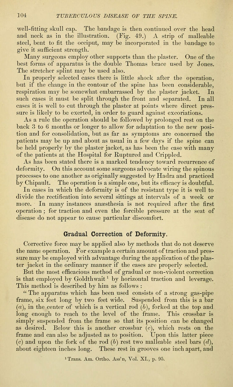 well-fitting skull cap. The bandage is then continued over the head and neck as in the illustration. (Fig. 49.) A strip of malleable steel, bent to fit the occiput, may be incorporated in the bandage to give it sufficient strength. Many surgeons employ other supports than the plaster. One of the best forms of apparatus is the double Thomas brace used by Jones. The stretcher splint may be used also. In properly selected cases there is little shock after the operation, but if the change in the contour of the spine has been considerable, respiration may be somewhat embarrassed by the plaster jacket. In such cases it must be split through the front and separated. In all cases it is well to cut through the plaster at points where direct pres- sure is likely to be exerted, in order to guard against excoriations. As a rule the operation should be followed by prolonged rest on the back 3 to 6 months or longer to allow for adaptation to the new posi- tion and for consolidation, but as far as symptoms are concerned the patients may be up and about as usual in a few days if the spine can be held properly by the plaster jacket, as has been the case with many of the patients at the Hospital for Ruptured and Crippled. As has been stated there is a marked tendency toward recurrence of deformity. On this account some surgeons advocate wiring the spinous processes to one another as originally suggested by Hadra and practiced by Chipault. The operation is a simple one, but its efficacy is doubtful. In cases in which the deformity is of the resistant type it is well to divide the rectification into several sittings at intervals of a week or more. In many instances anaesthesia is not required after the first operation; for traction and even the forcible pressure at the seat of disease do not appear to cause particular discomfort. Gradual Correction of Deformity. Corrective force may be applied also by methods that do not deserve the name operation. For example a certain amount of traction and pres- sure may be employed with advantage during the application of the plas- ter jacket in the ordinary manner if the cases are properly selected. But the most efficacious method of gradual or non-violent correction is that employed by Goldthwait ^ by horizontal traction and leverage. This method is described by him as follows :  The apparatus which has been used consists of a strong gas-pipe frame, six feet long by two feet wide. Suspended from this is a bar (a), in the center of w^iich is a vertical rod (6), forked at the top and long enough to reach to the level of the frame. This crossbar is simply suspended from the frame so that its position can be changed as desired. Below this is another crossbar (c), which rests on the frame and can also be adjusted as to position. Upon this latter piece (c) and upon the fork of the rod (6) rest two malleable steel bars (c?), about eighteen inches long. These rest in grooves one inch apart, and 1 Trans. Am. Ortho. Ass'n, Vol. XL, p. 95.