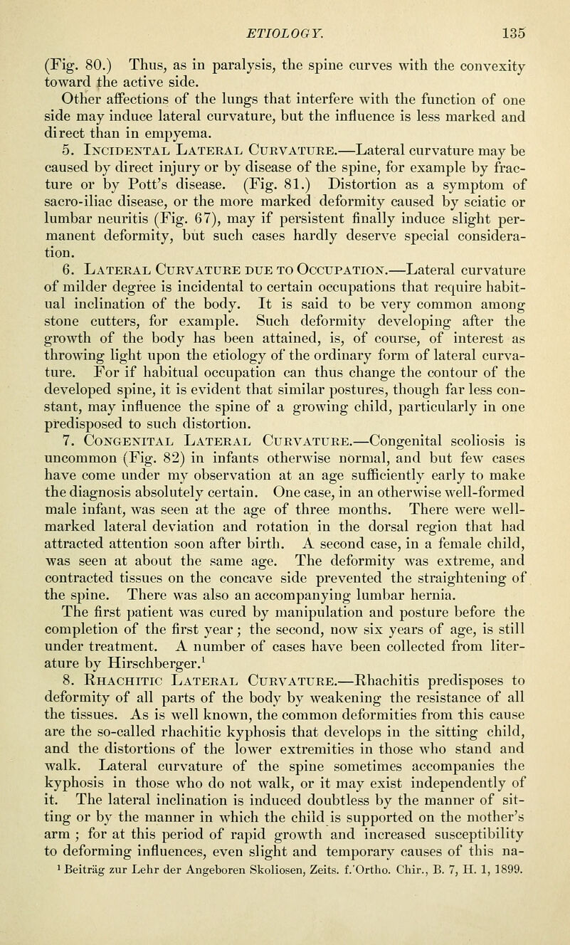 (Fig. 80.) Thus, as in paralysis, the spine curves with the convexity toward the active side. Other affections of the kings that interfere with the function of one side may induce lateral curvature, but the influence is less marked and direct than in empyema. 5. Incidental Lateeal Curvature.—Lateral curvature may be caused by direct injury or by disease of the spine, for example by frac- ture or by Pott's disease. (Fig. 81.) Distortion as a symptom of sacro-iliac disease, or the more marked deformity caused by sciatic or lumbar neuritis (Fig. 67), may if persistent finally induce slight per- manent deformity, but such cases hardly deserve special considera- tion. 6. Lateral Curvature due to Occupation.—Lateral curvature of milder degree is incidental to certain occupations that require habit- ual inclination of the body. It is said to be very common among stone cutters, for example. Such deformity developing after the growth of the body has been attained, is, of course, of interest as throwing light upon the etiology of the ordinary form of lateral curva- ture. For if habitual occupation can thus change the contour of the developed spine, it is evident that similar postures, though far less con- stant, may influence the spine of a growing child, particularly in one predisposed to such distortion. 7. Congenital Lateral Curvature.—Congenital scoliosis is uncommon (Fig. 82) in infants otherwise normal, and but few cases have come under my observation at an age sufficiently early to make the diagnosis absolutely certain. One case, in an otherwise well-formed male infant, was seen at the age of three months. There were well- marked lateral deviation and rotation in the dorsal region that had attracted attention soon after birth. A second case, in a female child, was seen at about the same age. The deformity was extreme, and contracted tissues on the concave side prevented the straightening of the spine. There was also an accompanying lumbar hernia. The first patient was cured by manipulation and posture before the completion of the first year; the second, now six years of age, is still under treatment. A number of cases have been collected from liter- ature by Hirschberger.^ 8. Rhachitic Lateral Curvature.—Rhachitis predisposes to deformity of all parts of the body by weakening the resistance of all the tissues. As is well known, the common deformities from this cause are the so-called rhachitic kyphosis that develops in the sitting child, and the distortions of the lower extremities in those who stand and walk. Lateral curvature of the spine sometimes accompanies the kyphosis in those who do not walk, or it may exist independently of it. The lateral inclination is induced doubtless by the manner of sit- ting or by the manner in which the child is supported on the mother's arm ; for at this period of rapid growth and increased susceptibility to deforming influences, even slight and temporary causes of this na- ^ Beitrag zur Lehr der Angeboren Skoliosen, Zeits. f.'Ortho. Chir., B. 7, H. 1, 1899.