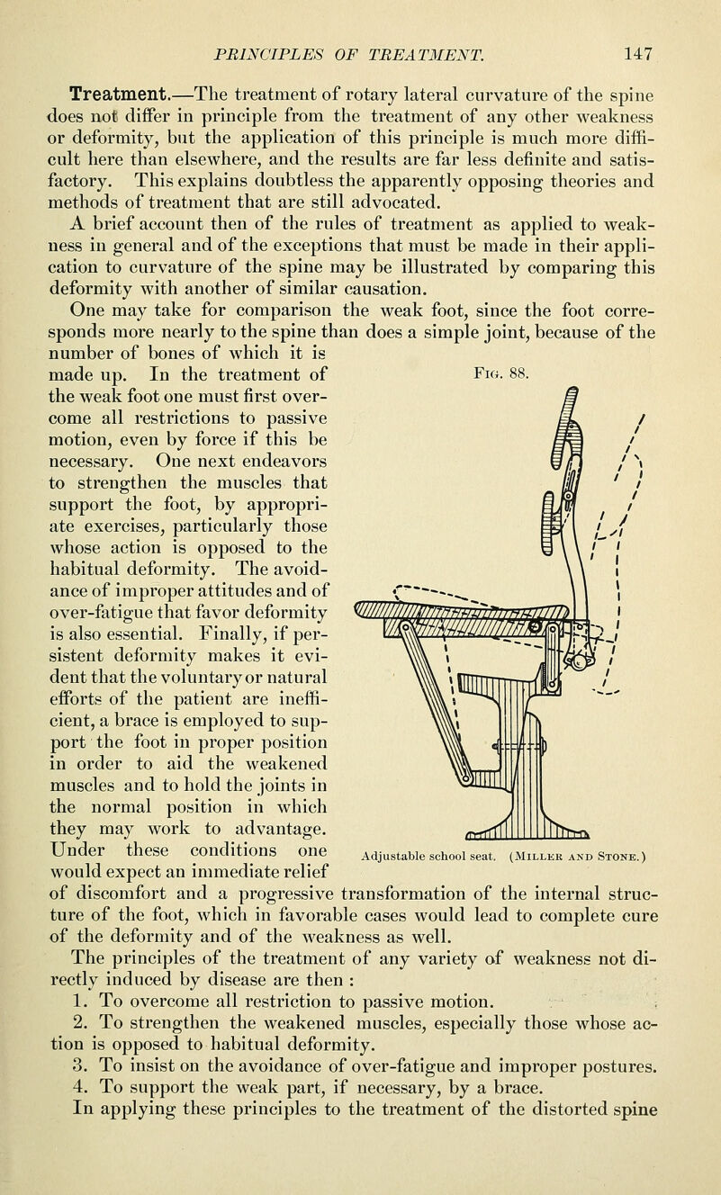 Treatment.—The treatment of rotary lateral curvature of the spine does not differ in principle from the treatment of any other weakness or deformity, but the application of this principle is much more diffi- cult here than elsewhere, and the results are far less definite and satis- factory. This explains doubtless the apparently opposing theories and methods of treatment that are still advocated. A brief account then of the rules of treatment as applied to weak- ness in general and of the exceptions that must be made in their appli- cation to curvature of the spine may be illustrated by comparing this deformity with another of similar causation. One may take for comparison the weak foot, since the foot corre- sponds more nearly to the spine than does a simple joint, because of the number of bones of which it is made up. In the treatment of the weak foot one must first over- come all restrictions to passive motion, even by force if this be necessary. One next endeavors to strengthen the muscles that support the foot, by appropri- ate exercises, particularly those whose action is opposed to the habitual deformity. The avoid- ance of improper attitudes and of over-fatigue that favor deformity is also essential. Finally, if per- sistent deformity makes it evi- dent that the voluntary or natural efforts of the patient are ineffi- cient, a brace is employed to sup- port the foot in proper position in order to aid the weakened muscles and to hold the joints in the normal position in which they may work to advantage. Under these conditions one would expect an immediate relief of discomfort and a progressive transformation of the internal struc- ture of the foot, which in favorable cases would lead to complete cure of the deformity and of the weakness as well. The principles of the treatment of any variety of weakness not di- rectly induced by disease are then : 1. To overcome all restriction to passive motion. 2. To strengthen the weakened muscles, especially those whose ac- tion is opposed to habitual deformity. 3. To insist on the avoidance of over-fatigue and improper postures. 4. To support the weak part, if necessary, by a brace. In applying these principles to the treatment of the distorted spine Adjustable school seat. (Miller and Stone.)