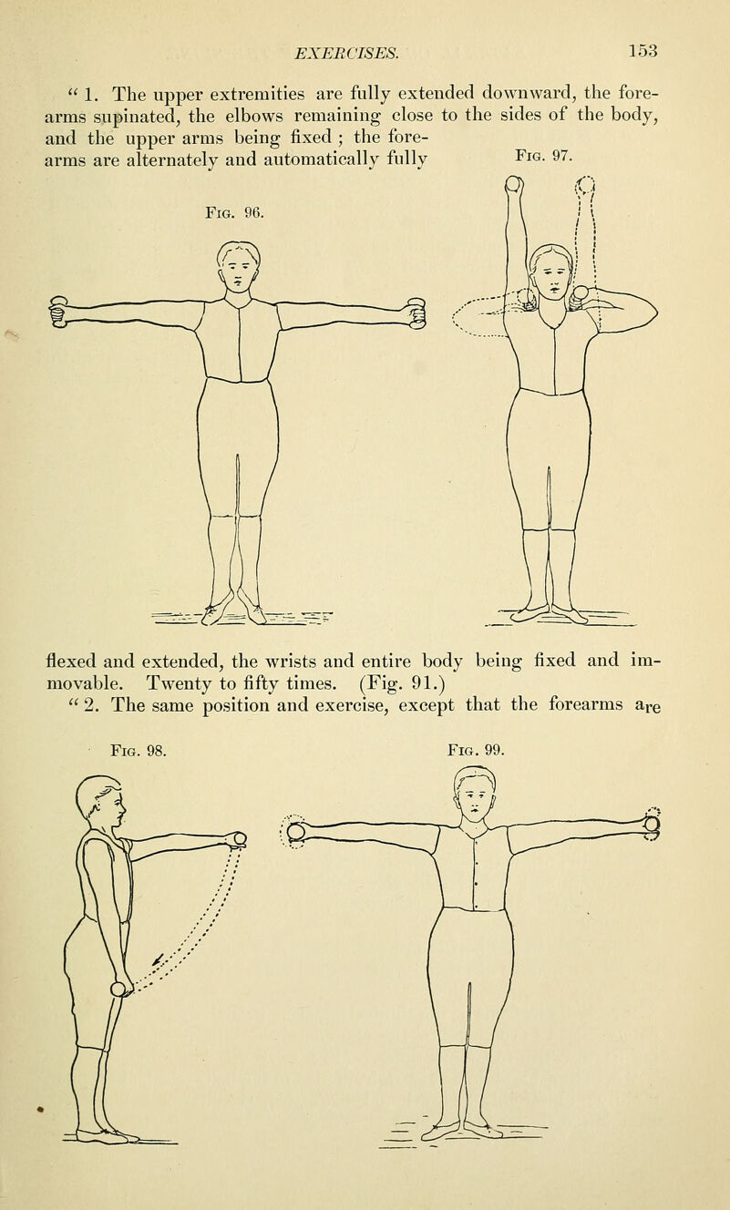  1. The upper extremities are fully extended downward, the fore- arms supinated, the elbows remaining close to the sides of the body, and the upper arms being fixed ; the fore- arms are alternately and automatically fully Fig. 97. Fig. 96. flexed and extended, the wrists and entire body being fixed and im- movable. Twenty to fifty times. (Fig. 91.)  2. The same position and exercise, except that the forearms are