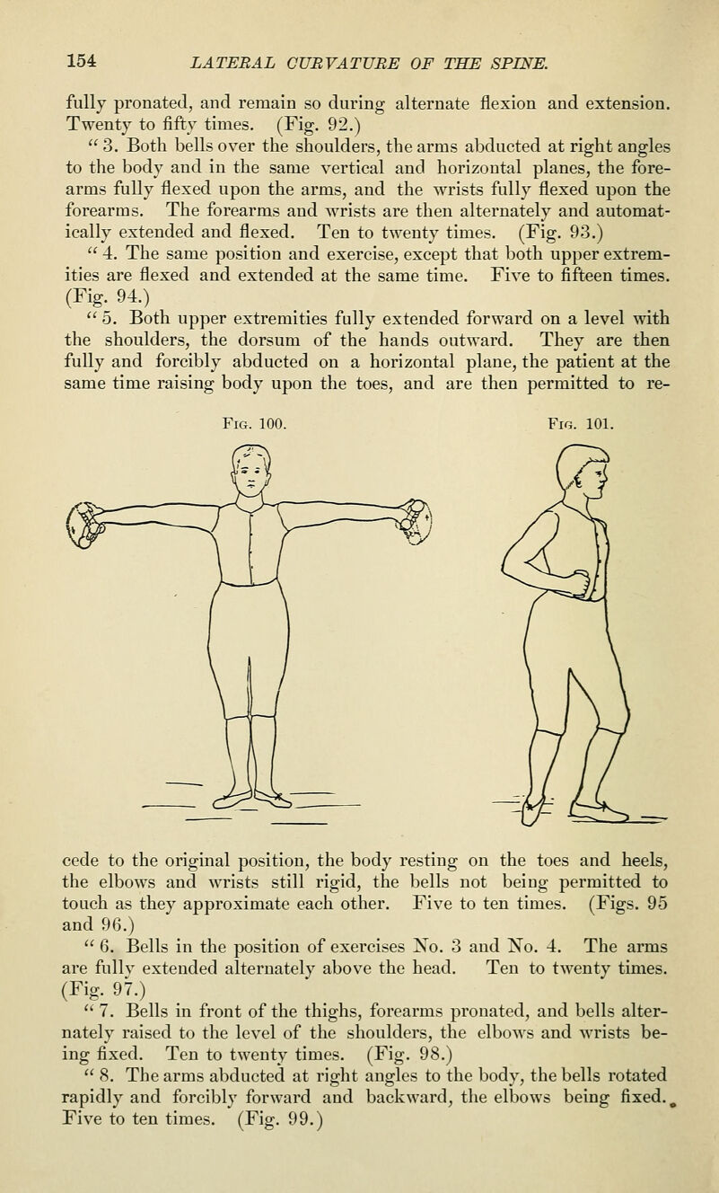 fully pronated, and remain so during alternate flexion and extension. Twenty to fifty times. (Fig. 92.)  3. Both bells over the shoulders, the arms abducted at right angles to the body and in the same vertical and horizontal planes, the fore- arms fully flexed upon the arms, and the wrists fully flexed upon the forearms. The forearms and wrists are then alternately and automat- ically extended and flexed. Ten to twenty times. (Fig. 93.)  4. The same position and exercise, except that both upper extrem- ities are flexed and extended at the same time. Five to fifteen times. (Fig. 94.)  5. Both upper extremities fully extended forward on a level with the shoulders, the dorsum of the hands outward. They are then fully and forcibly abducted on a horizontal plane, the patient at the same time raising body upon the toes, and are then permitted to re- FiG. 100. Fig. 101. cede to the original position, the body resting on the toes and heels, the elbows and wrists still rigid, the bells not being permitted to touch as they approximate each other. Five to ten times. (Figs. 95 and 96.)  6. Bells in the position of exercises No. 3 and No. 4. The arms are fullv extended alternately above the head. Ten to twenty times. (Fig. 97.)  7. Bells in front of the thighs, forearms pronated, and bells alter- nately raised to the level of the shoulders, the elbows and wrists be- ing fixed. Ten to twenty times. (Fig. 98.)  8. The arms abducted at right angles to the body, the bells rotated rapidly and forcibly forward and backward, the elbows being fixed. ^ Five to ten times. (Fig. 99.)