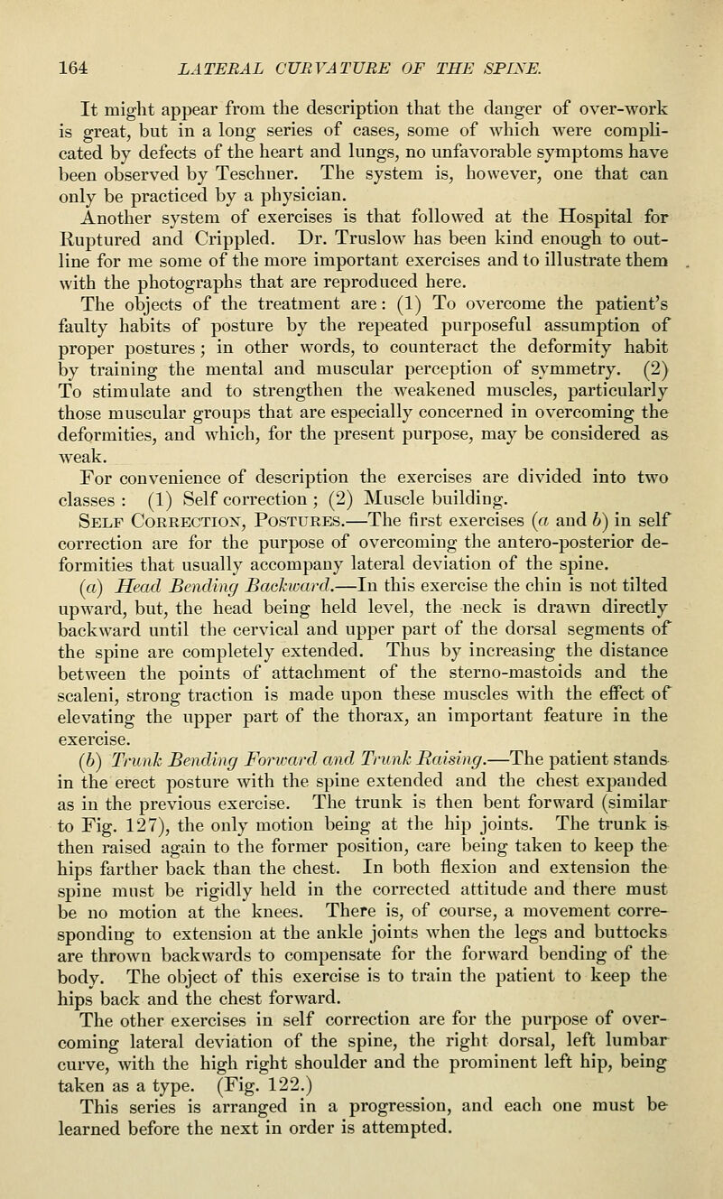 It might appear from the description that the clanger of over-work is great, but in a long series of cases, some of which were compli- cated by defects of the heart and lungs, no unfavorable symptoms have been observed by Teschner. The system is, however, one that can only be practiced by a physician. Another system of exercises is that followed at the Hospital for Ruptured and Crippled. Dr. Truslow has been kind enough to out- line for me some of the more important exercises and to illustrate them with the photographs that are reproduced here. The objects of the treatment are: (1) To overcome the patient's faulty habits of posture by the repeated purposeful assumption of proper postures; in other words, to counteract the deformity habit by training the mental and muscular perception of symmetry. (2) To stimulate and to strengthen the weakened muscles, particularly those muscular groups that are especially concerned in overcoming the deformities, and which, for the present purpose, may be considered as weak. For convenience of description the exercises are divided into two classes : (1) Self correction ; (2) Muscle building. Self Correctiox, Postures.—The first exercises (a and 6) in self correction are for the purpose of overcoming the antero-posterior de- formities that usually accompany lateral deviation of the spine. (a) Head Bending Bachward.—In this exercise the chin is not tilted upward, but, the head being held level, the neck is drawn directly backward until the cervical and upper part of the dorsal segments of the spine are completely extended. Thus by increasing the distance between the points of attachment of the sterno-mastoids and the scaleni, strong traction is made upon these muscles with the effect of elevating the upper part of the thorax, an important feature in the exercise. (6) Trunk Bending Forward and Trunk Raising.—The patient stands in the erect posture with the spine extended and the chest expanded as in the previous exercise. The trunk is then bent forward (similar to Fig. 127), the only motion being at the hip joints. The trunk is then raised again to the former position, care being taken to keep the hips farther back than the chest. In both flexion and extension the spine must be rigidly held in the corrected attitude and there must be no motion at the knees. There is, of course, a movement corre- sponding to extension at the ankle joints when the legs and buttocks are thrown backwards to compensate for the forward bending of the body. The object of this exercise is to train the patient to keep the hips back and the chest forward. The other exercises in self correction are for the purpose of over- coming lateral deviation of the spine, the right dorsal, left lumbar curve, with the high right shoulder and the prominent left hip, being taken as a type. (Fig. 122.) This series is arranged in a progression, and each one must be learned before the next in order is attempted.