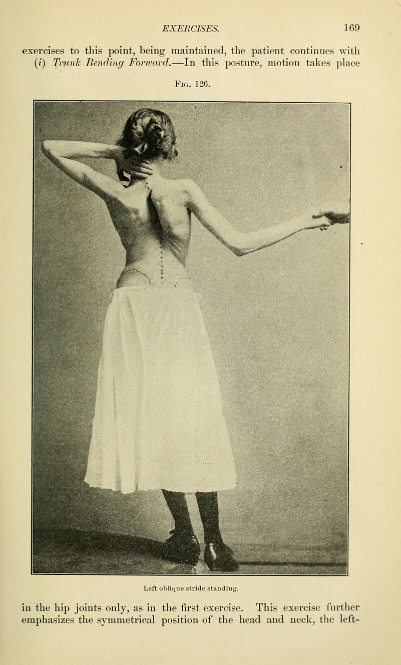 •exercises to this point, being maintained, the patient continues with (i) Trunk Bending Forivard.—In this posture, motion takes place Fig. 126. Left oblique stride stauUiuf. in the hip joints only, as in the first exercise. This exercise further emphasizes the symmetrical position of the head and neck, the left-