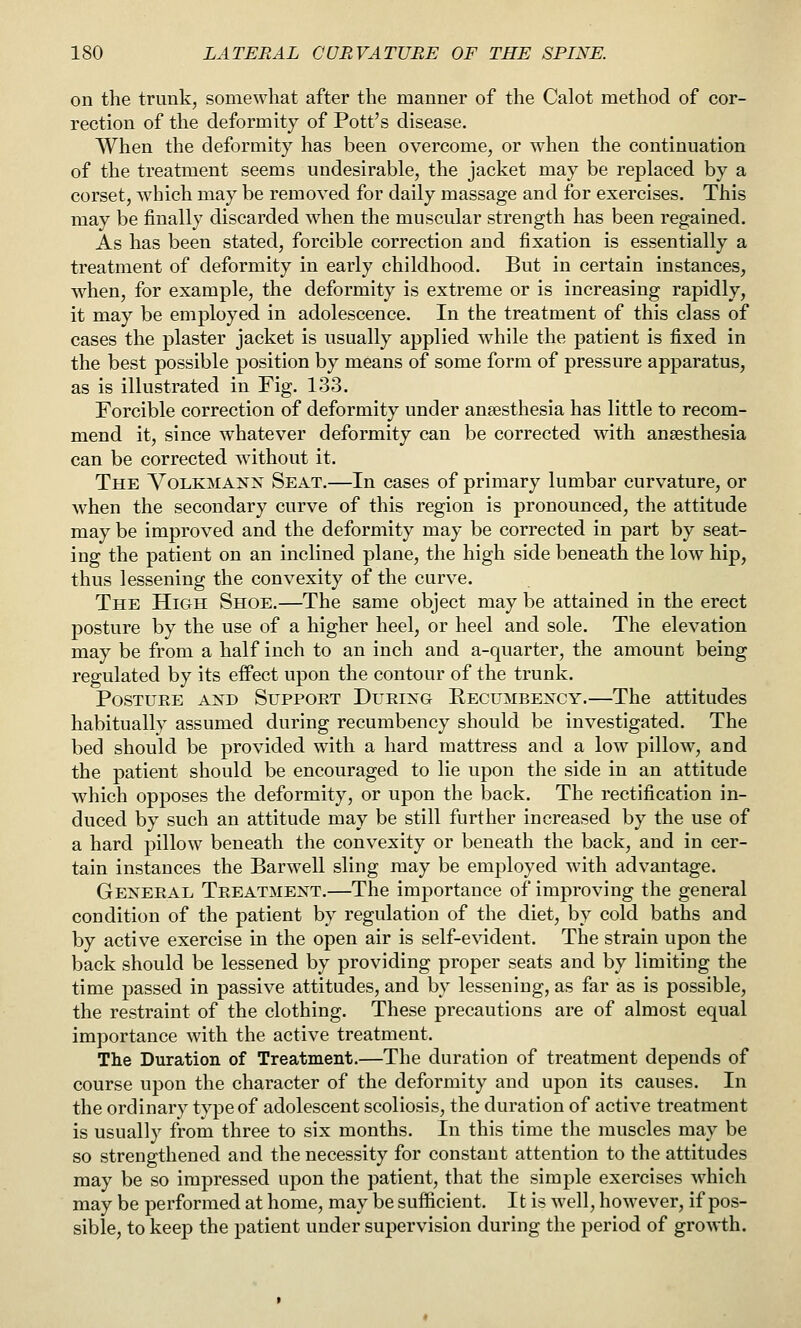 on the trunk, somewhat after the manner of the Calot method of cor- rection of the deformity of Pott's disease. When the deformity has been overcome, or when the continuation of the treatment seems undesirable, the jacket may be replaced by a corset, which may be removed for daily massage and for exercises. This may be finally discarded when the muscular strength has been regained. As has been stated, forcible correction and fixation is essentially a treatment of deformity in early childhood. But in certain instances, when, for example, the deformity is extreme or is increasing rapidly, it may be employed in adolescence. In the treatment of this class of cases the plaster jacket is usually applied while the patient is fixed in the best possible position by means of some form of pressure apparatus, as is illustrated in Fig. 133. Forcible correction of deformity under ansesthesia has little to recom- mend it, since whatever deformity can be corrected with anaesthesia can be corrected without it. The Volkmaxx Seat.—In cases of primary lumbar curvature, or when the secondary curve of this region is pronounced, the attitude may be improved and the deformity may be corrected in part by seat- ing the patient on an inclined plane, the high side beneath the low hip, thus lessening the convexity of the curve. The High Shoe.—The same object may be attained in the erect posture by the use of a higher heel, or heel and sole. The elevation may be from a half inch to an inch and a-quarter, the amount being regulated by its effect upon the contour of the trunk. Posture axd Suppoet During Recumbexcy.—The attitudes habitually assumed during recumbency should be investigated. The bed should be provided with a hard mattress and a low pillow, and the patient should be encouraged to lie upon the side in an attitude which opposes the deformity, or upon the back. The rectification in- duced by such an attitude may be still further increased by the use of a hard pillow beneath the convexity or beneath the back, and in cer- tain instances the Barwell sling may be employed wdth advantage. Gexeeal Treatment.—The importance of improving the general condition of the patient by regulation of the diet, by cold baths and by active exercise in the open air is self-evident. The strain upon the back should be lessened by providing proper seats and by limiting the time passed in passive attitudes, and by lessening, as far as is possible, the restraint of the clothing. These precautions are of almost equal importance with the active treatment. The Duration of Treatment.—The duration of treatment depends of course upon the character of the deformity and upon its causes. In the ordinary type of adolescent scoliosis, the duration of active treatment is usually from three to six months. In this time the muscles may be so strengthened and the necessity for constant attention to the attitudes may be so impressed upon the patient, that the simple exercises which may be performed at home, may be sufficient. It is well, however, if pos- sible, to keep the patient under supervision during the period of growth.