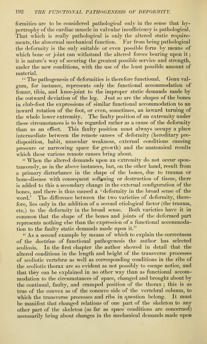 formities are to be considered pathological only in the sense that hy- pertrophy of the cardiac muscle in valvular insufficiency is pathological. That which is really pathological is only the altered static require- ments, the abnormal mechanical function. Far from being pathological the deformity is the only suitable or even possible form by means of which bone or joint can withstand the altered forces bearing upon it; it is nature's way of securing the greatest possible service and strength, under the new conditions, with the use of the least possible amount of material. '' The pathogenesis of deformities is therefore functional. Genu val- gum, for instance, represents only the functional accommodation of femur, tibia, and knee-joint to the improper static demands made by the outward deviation of the leg. Just so are the shapes of the bones in club-foot the expressions of similar functional accommodation to an inward rotation of the foot, or even, sometimes, an inward turning of the whole lower extremity. The faulty position of an extremity under these circumstances is to be regarded rather as a cause of the deformity than as an effect. This faulty position must always occupy a place intermediate between the remote causes of deformity (hereditary pre- disposition, habit, muscular weakness, external conditions causing pressure or narrowing space for growth) and the anatomical results which these various remote causes bring about.  When the altered demands upon an extremity do not occur spon- taneously, as in the above instances, but, on the other hand, result from a primary disturbance in the shape of the bones, due to trauma or bone-disease with consequent softening or destruction of tissue, there is added to this a secondary change in the external configuration of the bones, and there is thus caused a ' deformity in the broad sense of the word.' The diiference between the two varieties of deformity, there- fore, lies only in the addition of a second etiological factor (the trauma, etc.) to the deformity in the broad sense. Both varieties liave it in common that the shape of the bones and joints of the deformed part represents nothing else than the expression of a functional accommoda- tion to the faulty static demands made upon it.  As a second example by means of which to explain the correctness of the doctrine of functional pathogenesis the author has selected scoliosis. In the first chapter the author showed in detail that the altered conditions in the length and height of the transverse processes of scoliotic vertebrae as well as corresponding conditions in the ribs of the scoliotic thorax are so evident as not possibly to escape notice, and that they can be explained in no other way than as functional accom- modation to the circumstances of space, changed and brought about by the continual, faulty, and cramped position of the thorax; this is as true of the convex as of the concave side of the vertebral column, to which the transverse processes and ribs in question belong. It must be manifest that changed relations of one part of the skeleton to any other part of the skeleton (as far as space conditions are concerned) necessarily bring about changes in the mechanical demands made upon