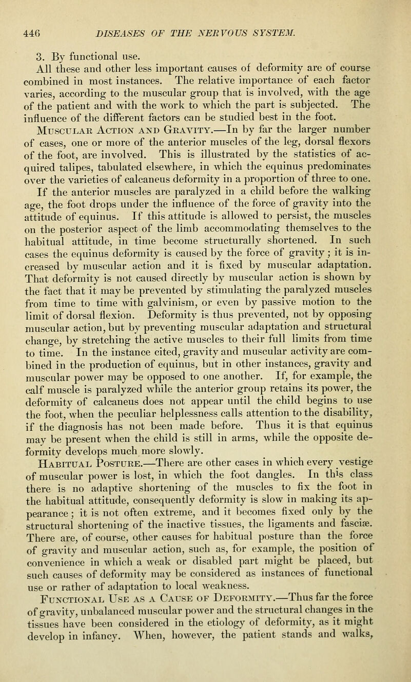 3. By functional use. All these and other less important causes of deformity are of course combined in most instances. The relative importance of each factor varies, according to the muscular group that is involved, with the age of the patient and with the work to which the part is subjected. The influence of the different factors can be studied best in the foot. Muscular Action and Gravity.—In by far the larger number of cases, one or more of the anterior muscles of the leg, dorsal flexors of the foot, are involved. This is illustrated by the statistics of ac- quired talipes, tabulated elsewhere, in which the equinus predominates over the varieties of calcaneus deformity in a proportion of three to one. If the anterior muscles are paralyzed in a child before the walking age, the foot drops under the influence of the force of gravity into the attitude of equinus. If this attitude is allowed to persist, the muscles on the posterior aspect of the limb accommodating themselves to the habitual attitude, in time become structurally shortened. In such cases the equinus deformity is caused by the force of gravity; it is in- creased by muscular action and it is fixed by muscular adaptation. That deformity is not caused directly by muscular action is shown by the fact that it may be prevented by stimulating the paralyzed muscles from time to time with galvinism, or even by passive motion to the limit of dorsal flexion. Deformity is thus prevented, not by opposing muscular action, but by preventing muscular adaptation and structural change, by stretching the active muscles to their full limits from time to time. In the instance cited, gravity and muscular activity are com- bined in the production of equinus, but in other instances, gravity and muscular power may be opposed to one another. If, for example, the calf muscle is paralyzed while the anterior group retains its power, the deformity of calcaneus does not appear until the child begins to use the foot, when the peculiar helplessness calls attention to the disability, if the diagnosis has not been made before. Thus it is that equinus may be present when the child is still in arms, while the opposite de- formity develops much more slowly. Habitual Posture.—There are other cases in which every vestige of muscular power is lost, in which the foot dangles. In this class there is no adaptive shortening of the muscles to fix the foot in the habitual attitude, consequently deformity is slow in making its ap- pearance ; it is not often extreme, and it becomes fixed only by the structural shortening of the inactive tissues, the ligaments and fasciae. There are, of course, other causes for habitual posture than the force of gravity and muscular action, such as, for example, the position of convenience in which a weak or disabled part might be placed, but such causes of deformity may be considered as instances of functional use or rather of adaptation to local weakness. Functional Use as a Cause of Deformity.—Thus far the force of gravity, unbalanced muscular power and the structural changes in the tissues have been considered in the etiology of deformity, as it might develop in infancy. When, however, the patient stands and walks^