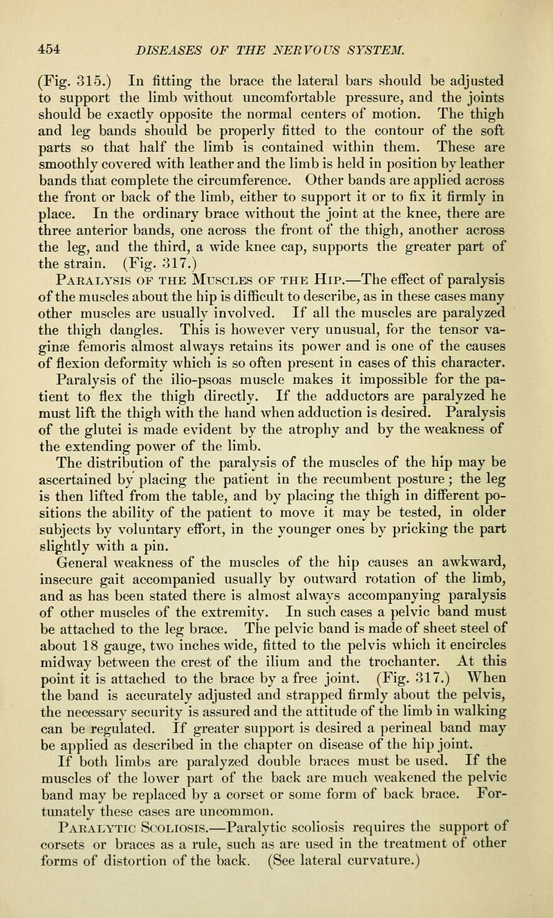 (Fig. 315.) In fitting the brace the lateral bars should be adjusted to support the limb without uncomfortable pressure, and the joints should be exactly opposite the normal centers of motion. The thigh and leg bands should be properly fitted to the contour of the soft parts so that half the limb is contained within them. These are smoothly covered with leather and the limb is held in position by leather bands that complete the circumference. Other bands are applied across the front or back of the limb, either to support it or to fix it firmly in place. In the ordinary brace without the joint at the knee, there are three anterior bands, one across the front of the thigh, another across the leg, and the third, a wide knee cap, supports the greater part of the strain. (Fig. 317.) Paralysis of the Muscles of the Hip.—The effect of paralysis of the muscles about the hip is difficult to describe, as in these cases many other muscles are usually involved. If all the muscles are paralyzed the thigh dangles. This is however very unusual, for the tensor va- ginae femoris almost always retains its power and is one of the causes of flexion deformity which is so often present in cases of this character. Paralysis of the ilio-psoas muscle makes it impossible for the pa- tient to flex the thigh directly. If the adductors are paralyzed he must lift the thigh with the hand when adduction is desired. Paralysis of the glutei is made evident by the atrophy and by the weakness of the extending power of the limb. The distribution of the paralysis of the muscles of the hip may be ascertained by placing the patient in the recumbent posture; the leg is then lifted from the table, and by placing the thigh in different po- sitions the ability of the patient to move it may be tested, in older subjects by voluntary effort, in the younger ones by pricking the part slightly with a pin. General weakness of the muscles of the hip causes an awkward, insecure gait accompanied usually by outward rotation of the limb, and as has been stated there is almost always accompanying paralysis of other muscles of the extremity. In such cases a pelvic band must be attached to the leg brace. The pelvic band is made of sheet steel of about 18 gauge, two inches wide, fitted to the pelvis which it encircles midway between the crest of the ilium and the trochanter. At this point it is attached to the brace by a free joint. (Fig. 317.) When the band is accurately adjusted and strapped firmly about the pelvis, the necessary security is assured and the attitude of the limb in walking can be regulated. If greater support is desired a perineal band may be applied as described in the chapter on disease of the hip joint. If both limbs are paralyzed double braces must be used. If the muscles of the lower part of the back are much weakened the pelvic band may be replaced by a corset or some form of back brace. For- tunately these cases are uncommon. Paralytic Scoliosis.—Paralytic scoliosis requires the support of corsets or braces as a rule, such as are used in the treatment of other forms of distortion of the back. (See lateral curvature.)