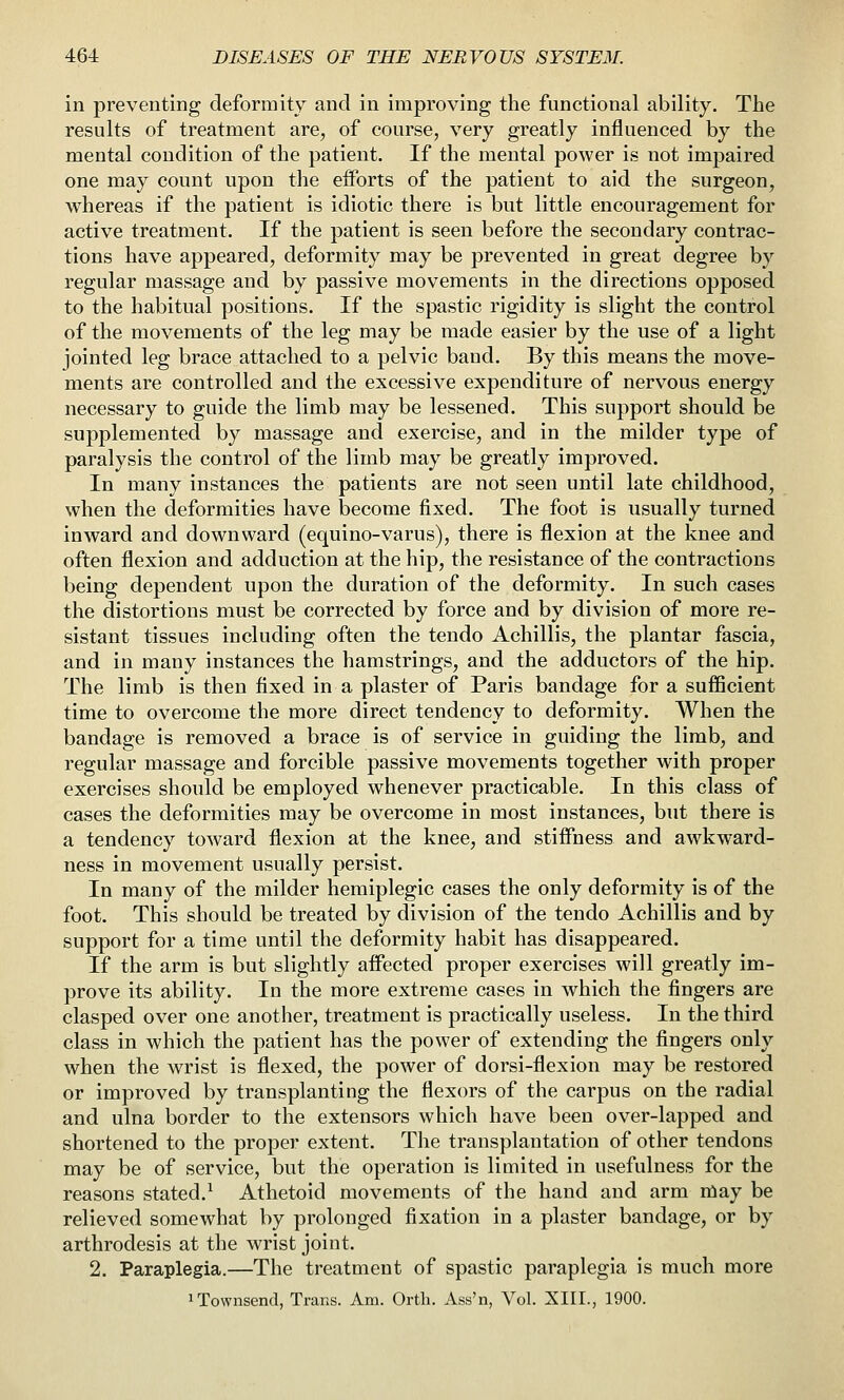 in preventing deformity and in improving the functional ability. The results of treatment are, of course, very greatly influenced by the mental condition of the patient. If the mental power is not impaired one may count upon the eiforts of the patient to aid the surgeon, whereas if the patient is idiotic there is but little encouragement for active treatment. If the patient is seen before the secondary contrac- tions have appeared, deformity may be prevented in great degree by regular massage and by passive movements in the directions opposed to the habitual positions. If the spastic rigidity is slight the control of the movements of the leg may be made easier by the use of a light jointed leg brace attached to a pelvic baud. By this means the move- ments are controlled and the excessive expenditure of nervous energy necessary to guide the limb may be lessened. This support should be supplemented by massage and exercise, and in the milder type of paralysis the control of the limb may be greatly improved. In many instances the patients are not seen until late childhood, when the deformities have become fixed. The foot is nsually turned inward and downward (equino-varus), there is flexion at the knee and often flexion and adduction at the hip, the resistance of the contractions being dependent upon the duration of the deformity. In such cases the distortions must be corrected by force and by division of more re- sistant tissues including often the tendo Achillis, the plantar fascia, and in many instances the hamstrings, and the adductors of the hip. The limb is then fixed in a plaster of Paris bandage for a sufficient time to overcome the more direct tendency to deformity. When the bandage is removed a brace is of service in guiding the limb, and regular massage and forcible passive movements together with proper exercises should be employed whenever practicable. In this class of cases the deformities may be overcome in most instances, but there is a tendency toward flexion at the knee, and stiffness and awkward- ness in movement usually persist. In many of the milder hemiplegic cases the only deformity is of the foot. This should be treated by division of the tendo Achillis and by support for a time until the deformity habit has disappeared. If the arm is but slightly affected proper exercises will greatly im- prove its ability. In the more extreme cases in which the fingers are clasped over one another, treatment is practically useless. In the third class in which the patient has the power of extending the fingers only when the wrist is flexed, the power of dorsi-flexion may be restored or improved by transplanting the flexors of the carpus on the radial and ulna border to the extensors which have been over-lapped and shortened to the proper extent. The transplantation of other tendons may be of service, but the operation is limited in usefulness for the reasons stated.^ Athetoid movements of the hand and arm niay be relieved somewhat by prolonged fixation in a plaster bandage, or by arthrodesis at the wrist joint. 2. Paraplegia.—The treatment of spastic paraplegia is much more