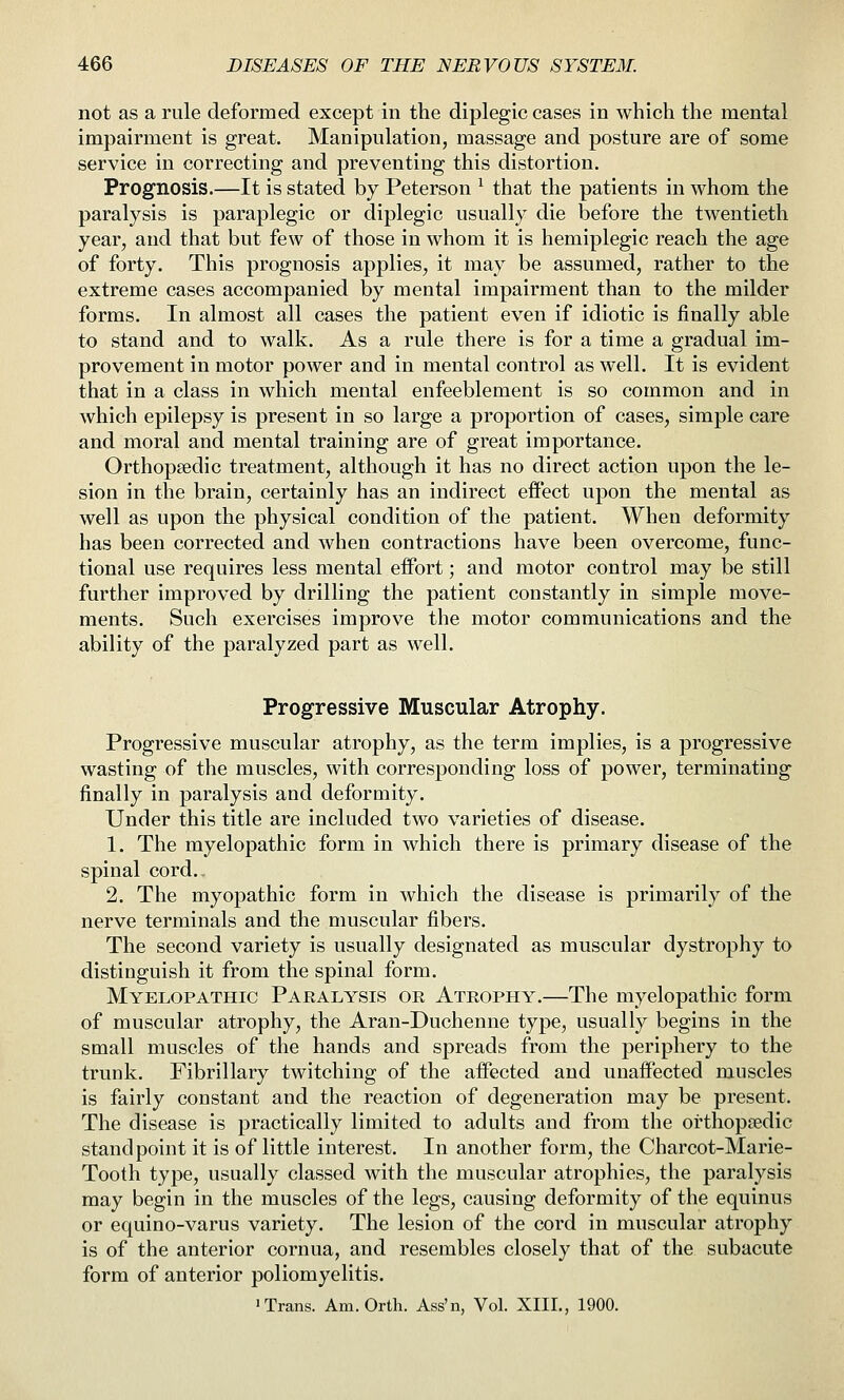 not as a rule deformed except in the diplegic cases in which the mental impairment is great. Manipulation, massage and posture are of some service in correcting and preventing this distortion. Prognosis.—It is stated by Peterson ^ that the patients in whom the paralysis is paraplegic or diplegic usually die before the twentieth year, and that but few of those in whom it is hemiplegic reach the age of forty. This prognosis applies, it may be assumed, rather to the extreme cases accompanied by mental impairment than to the milder forms. In almost all cases the patient even if idiotic is finally able to stand and to walk. As a rule there is for a time a gradual im- provement in motor power and in mental control as well. It is evident that in a class in which mental enfeeblement is so common and in which epilepsy is present in so large a proportion of cases, simple care and moral and mental training are of great importance. Orthopaedic treatment, although it has no direct action upon the le- sion in the brain, certainly has an indirect efi'ect upon the mental as well as upon the physical condition of the patient. When deformity has been corrected and when contractions have been overcome, func- tional use requires less mental effort; and motor control may be still further improved by drilling the patient constantly in simple move- ments. Such exercises improve the motor communications and the ability of the paralyzed part as well. Progressive Muscular Atrophy. Progressive muscular atrophy, as the term implies, is a progressive wasting of the muscles, with corresponding loss of power, terminating finally in paralysis and deformity. Under this title are included two varieties of disease. 1. The myelopathic form in which there is primary disease of the spinal cord.. 2. The myopathic form in which the disease is primarily of the nerve terminals and the muscular fibers. The second variety is usually designated as muscular dystrophy to distinguish it from the spinal form. Myelopathic Paralysis or Atrophy.—The myelopathic form of muscular atrophy, the Aran-Duchenne type, usually begins in the small muscles of the hands and spreads from the periphery to the trunk. Fibrillary twitching of the affected and unaffected muscles is fairly constant and the reaction of degeneration may be present. The disease is practically limited to adults and from the orthopsedic standpoint it is of little interest. In another form, the Charcot-Marie- Tooth type, usually classed with the muscular atrophies, the paralysis may begin in the muscles of the legs, causing deformity of the equinus or equino-varus variety. The lesion of the cord in muscular atrophy is of the anterior cornua, and resembles closely that of the subacute form of anterior poliomyelitis.