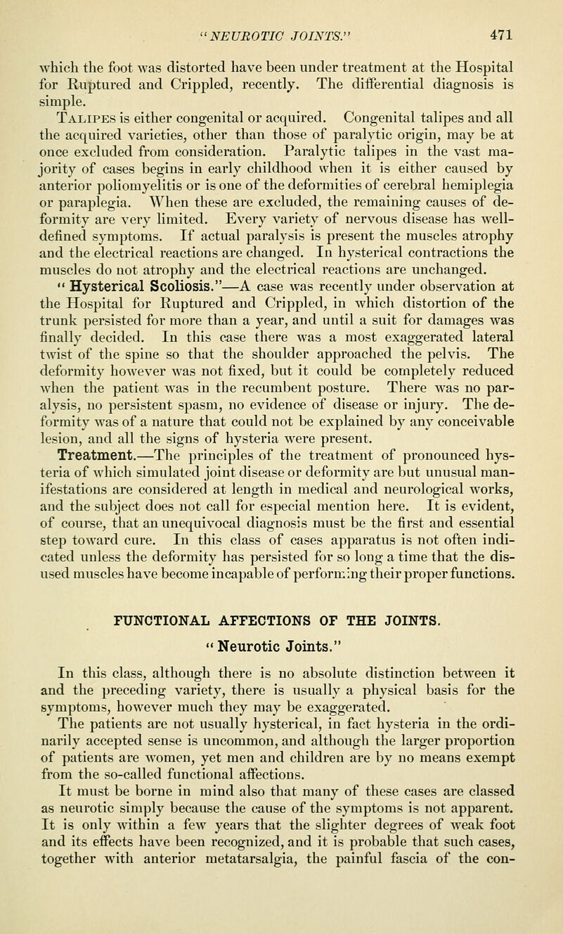 which the foot was distorted have been under treatment at the Hospital for Ruptured and Crippled, recently. The diiferential diagnosis is simple. Talipes is either congenital or acquired. Congenital talipes and all the acquired varieties, other than those of paralytic origin, may be at once excluded from consideration. Paralytic talipes in the vast ma- jority of cases begins in early childhood when it is either caused by anterior poliomyelitis or is one of the deformities of cerebral hemiplegia or paraplegia. When these are excluded, the remaining causes of de- formity are very limited. Every variety of nervous disease has well- defined symptoms. If actual paralysis is present the muscles atrophy and the electrical reactions are changed. In hysterical contractions the muscles do not atrophy and the electrical reactions are unchanged.  Hysterical Scoliosis.—A case was recently under observation at the Hospital for Ruptured and Crippled, in which distortion of the trunk persisted for more than a year, and until a suit for damages was finally decided. In this case there was a most exaggerated lateral twist of the spine so that the shoulder approached the pelvis. The deformity however was not fixed, but it could be completely reduced when the patient was in the recumbent posture. There was no par- alysis, no persistent spasm, no evidence of disease or injury. The de- formity was of a nature that could not be explained by any conceivable lesion, and all the signs of hysteria were present. Treatment.—The principles of the treatment of pronounced hys- teria of which simulated joint disease or deformity are but unusual man- ifestations are considered at length in medical and neurological works, and the subject does not call for especial mention here. It is evident, of course, that an unequivocal diagnosis must be the first and essential step toward cure. In this class of cases apparatus is not often indi- cated unless the deformity has persisted for so long a time that the dis- used muscles have become incapable of performing their proper functions. FUNCTIONAL AFFECTIONS OF THE JOINTS. Neurotic Joints. In this class, although there is no absolute distinction between it and the preceding variety, there is usually a physical basis for the symptoms, however much they may be exaggerated. The patients are not usually hysterical, in fact hysteria in the ordi- narily accepted sense is uncommon, and although the larger proportion of patients are women, yet men and children are by no means exempt from the so-called functional aifections. It must be borne in mind also that many of these cases are classed as neurotic simply because the cause of the symptoms is not apparent. It is only within a few years that the slighter degrees of weak foot and its effects have been recognized, and it is probable that such cases, together with anterior metatarsalgia, the painful fascia of the con-